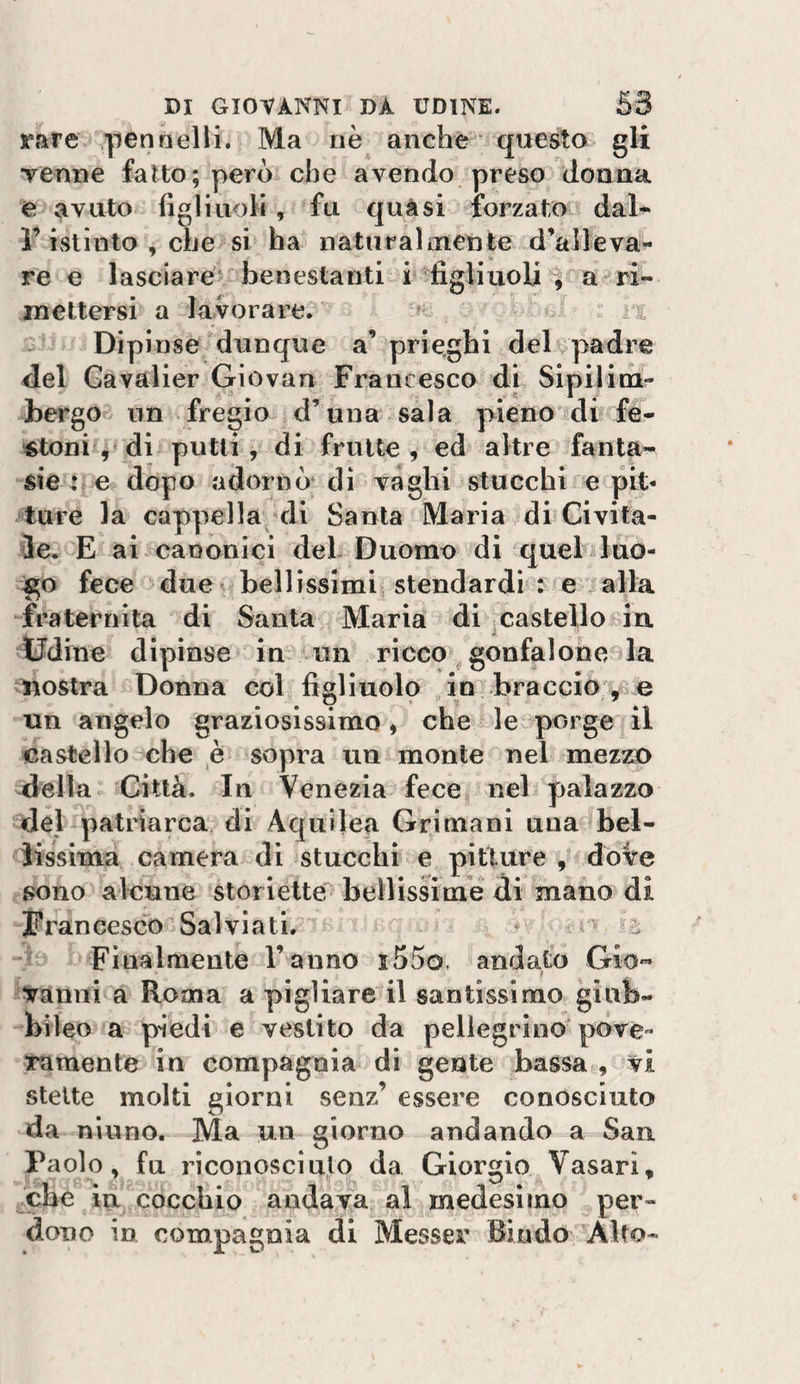 rare pennelli. Ma nè anche questo gli venne fatto; però che avendo preso donna e avuto figliuoli, fu quàsi forzato dal- l’ivSlinto , che si ha naturai inetj te d’ali e va^ re e lasciare'^ benestanti i figliuoli a ^ri¬ mettersi a lavorare. ;; .a. Dipinse dunque a’ prieghi delvpadre fiel Gavalier Giovan Francesco di Slpilicn- bergo nn fregio d’una sala pieno di fe- ■^toni ^^di putti, di frutte, ed altre fanta¬ sie te dòpo adornò di vaghi stucchi e pit¬ ture la cappella-^di Santa Maria ^di Givifa- ìe. E ai canonici deh Duomo di quel luo- :go fece due bellissimi stendardi : e alla fraternità di Santa Maria di .castello in Udine dipinse in un ricco ^gonfaloneola nostra Donna col figliuolo in braccio • • • ' ^ ^4 un angelo graziosissimo, che^&amp;le porge il castello che è soyira un monte nel mezzo Jella Città. In Venezia fece nel palazzo del patiiarca di Aquijea Grimani una bel- Jissima camera di stucchi e piUure , dove j?ono alcune storielte'bellissime di mano di Francesco Salviati. * ai Finalmente l’anno i55o. andato Gio¬ vanni a Roma a pigliare il santissimo giub- bileo a piedi e vestito da pellegrino pove- Turaente in compagnia di gente bassa , vi stette molti giorni senz’ essere conosciuto da niuno. Ma un giorno andando a San Paolo, fu riconosciuto da Giorgio Vasari, che in cocchio andava al medesimo per¬ dono in compagnia di Messer Biado Alto-