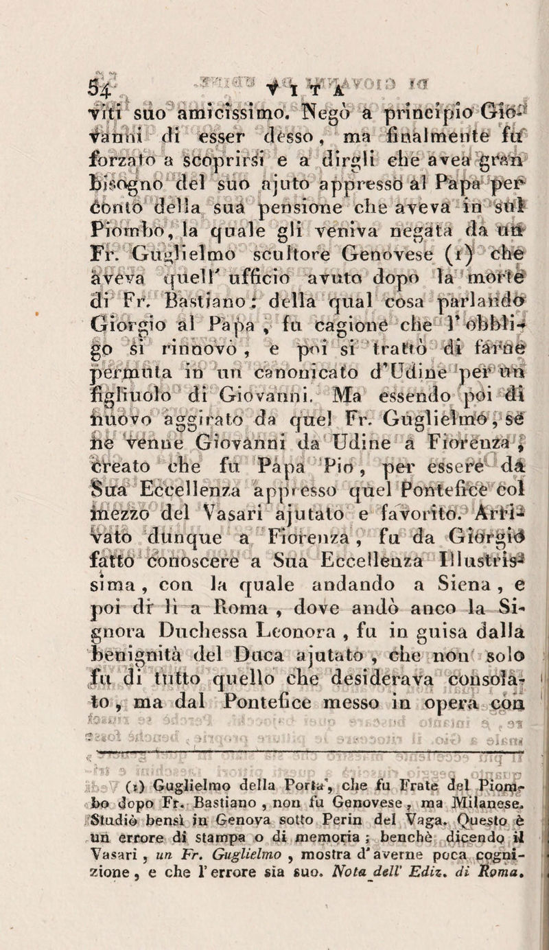 vitì suo^amicissimo. Negò à principio ^ànlìi di esser désso, ma fìnàlmérité ftf forzato a scoprirsi e a dirgli ehè avea gran bisogno del suo ajuto appresso ài Pàpa per éOnlO dèlia suà pensione die avevadn Wl Piombo, la quale gli veniva negàta da Oli Fr. Guglielmo scuilore Genovese (r)' chp liveva queir ufficio avuto dopo la morté di' Fr; Bastianoi della qual cosa parlaiidó Giorgio al Papa ‘ fti cagione che P obbli-f go éi rinnovò , e poi si ‘trattò di fà-Cné permuta in un canonicato d’Udine per Un figliuolo di Giovanni. Ma essendo poi di iiuÒvo aggirato da quel Fr. Gùglielmérsè hè Venne Giovanni da^ Udine à Fiorènza^l èreato che fu Papa Pio, per esseCé dà Suà* Eccellenza appresso quel Pontefice Col inezzo del Vasari ajutato e favorito.^ Arfi^ vatò dunque a Fiorenza, fu da GìOrgid fatto conoscere a Sua Eccellenza Illustrisi SI ma, con la quale andando a Siena, e poi di' lì a Roma , dove andò anco la Si¬ gnora Ducliessa Leonora , fu in guisa dalla benignità del Duca ajutato, che non?solo fu di lutto quello che desiderava consola¬ to , ma dal Pontefice messo in opera eòa i-: ”3 i (t) Guglielmo della Porla, che fu Frate del Pionji?- obo dopo Fr. Bastiano , non fu Genovese^ ma Milanese. ^Studiò bensì in Genova sotto Perin del Vaga. Questo è un errore di stampa o di memoria; benché dicendo il Vasari , un Fr, Guglielmo , mostra d'averne poca cogni¬ zione, e che l’errore sia suo. Nota dell’ Ediz, di Éoma,