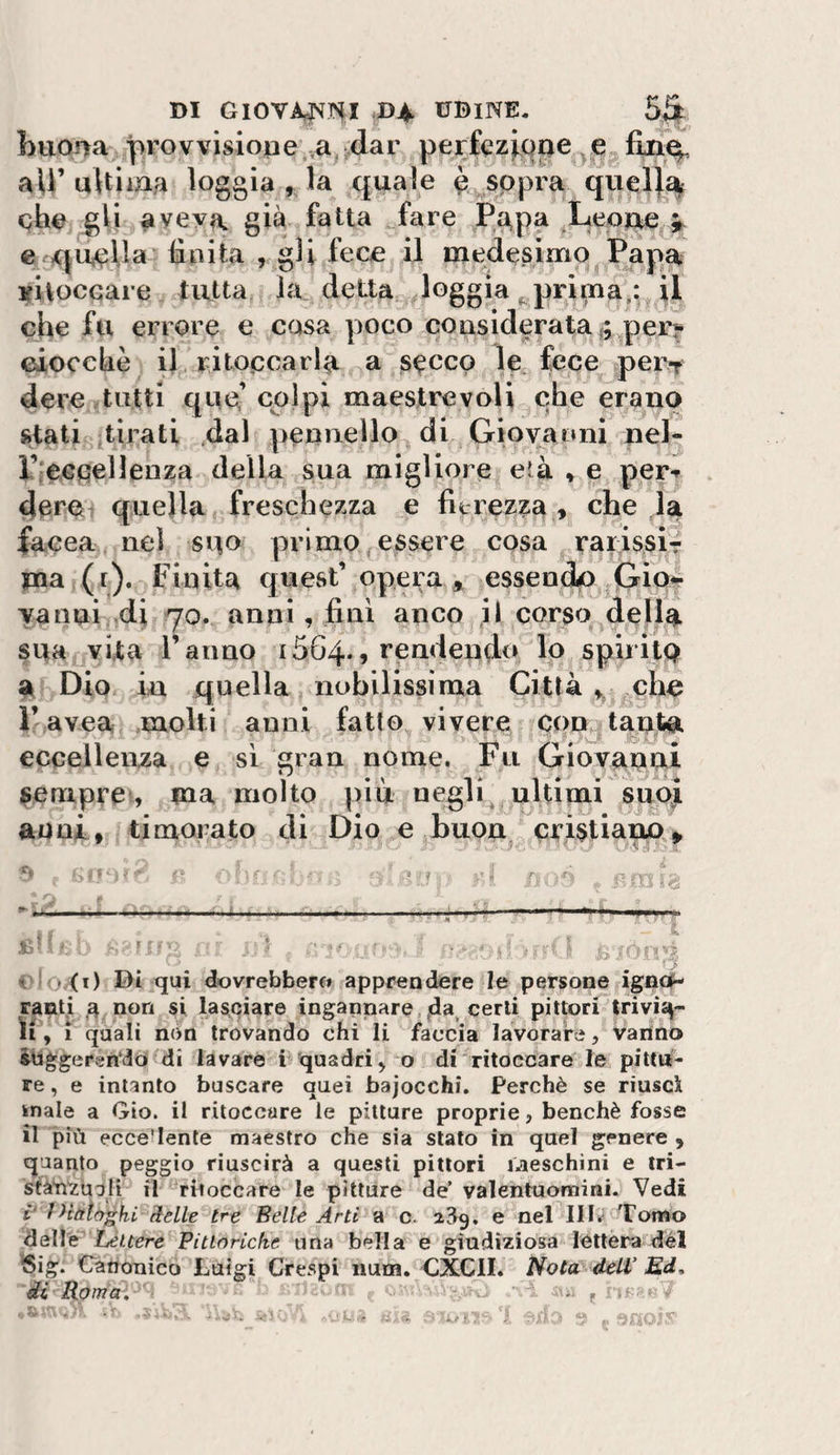 l&gt;uO!ìa provvisione ,a^;dar perfeziQpe e aU’uHiiaa loggia , la quale è^sppra quel}% che ^li aveva già fatta ^fare Pa,pa ^Leojae a c .quella finita , gli lece il medesimo Papa vUoccare tutta la detta ^loggia ^ prima^: il che fu errore e casa poco considerata ^ per? ciocche il ritoccarla a secco le fece pei&gt;r dere tutti qup cplpi maestrevoli che erano stati tirati 4al pennello di Giovanni nel- l’ieGfiellenza della sua migliore età » e per-» dere quella freschezza e fitrezza , che la facea nei suo primo essere cosa rarissir pia (r). Finita quest’ opera » essendo Grio*^ yanui ,di 70. anni, fini anco jl corso della sua^jvita Tanno 1564., rendendo Io spiritQ % Dio in quella nobilissima Città che r avea molti anni fatto vivere con^tanto, eccellenza e si gran nome. Fu Giovanni ^emprcv, ma molto più negli ultimi smù aoni, timorato di Dio e buon eri$tianA» T *0,(1) Di qui dovrebbero apprendere le persone ignof- ra^ti 4 non si lasciare ingannare.certi pittori trivi^- ìi, 1 quali non trovando chi li faccia lavorare, vanno inggerfìndò di lavare i quadri^ o di'ritoccare le pitta¬ re , e intanto buscare quei bajocchi. Perchè se riuscì knale a Gio. il ritoccare le pitture proprie, benché fosse il più eccedente maestro che sia stalo in quel genere , quanto peggio riuscirà a questi pittori iJteschini e tri- s^àYi'zuuli il ritoccare le pitture de’ valentuomini. Vedi i‘ ì&gt;ttttòghi Selle tre Belle Arti a c* a3g. e nel Tomo deìVé'Lettere Pittoriche una bella e giudiziosa lèttera del ^ig. Canonico Luigi Crespi iium. CXCll. Nota delV Ed, di Roma. ’ .:u-, • ■ ■ • * .i 'C V, ‘ tj. ^ i, / * ^