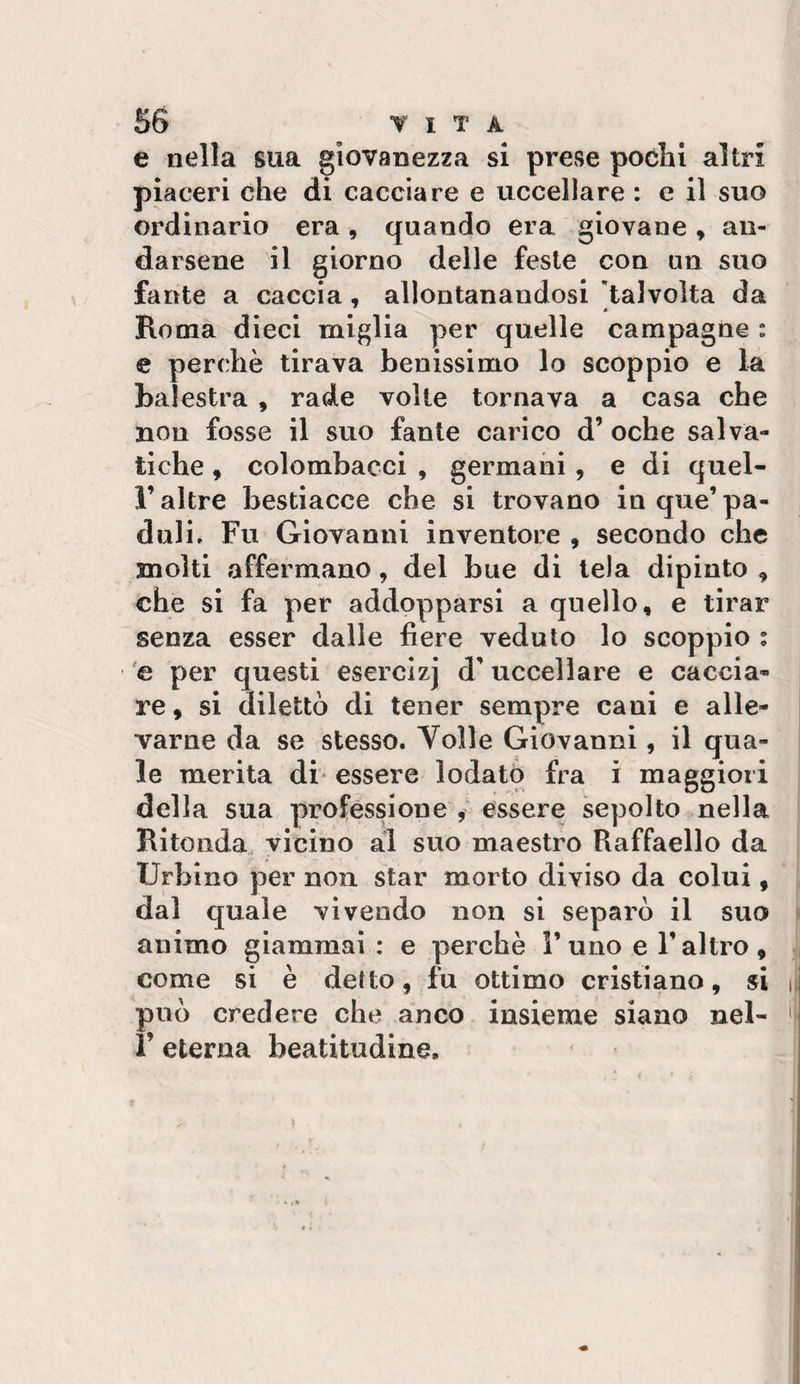 e nella sua giovanezza si prevSe pochi altri piaceri che di cacciare e uccellare : e il suo ordinario era , quando era giovane » an¬ darsene il giorno delle feste con un suo fante a caccia, allontanandosi talvolta da Roma dieci miglia per quelle campagne : e perchè tirava benissimo lo scoppio e la balestra , rade volle tornava a casa che non fosse il suo fante carico d’ oche salva- tiche, colombacci , germani, e di quel- F altre bestiacce che si trovano in que’ pa- duli. Fu Giovanni inventore , secondo che molti affermano, del bue di tela dipinto , che si fa per addopparsi a quello, e tirar senza esser dalle fiere veduto lo scoppio ; 'e per questi esercizj d'uccellare e caccia¬ re , si dilettò di tener sempre cani e alle¬ varne da se stesso. Volle Giovanni, il qua¬ le merita db essere lodato fra i maggiori della sua professione essere sepolto nella Ritonda, vicino al suo maestro Raffaello da Urbino per non. star morto diviso da colui, dal quale vivendo non si separò il suo animo giammai : e perchè Furio e l’altro, come si è detto, fu ottimo cristiano, si può credere che anco insieme siano nel- V eterna beatitudine.