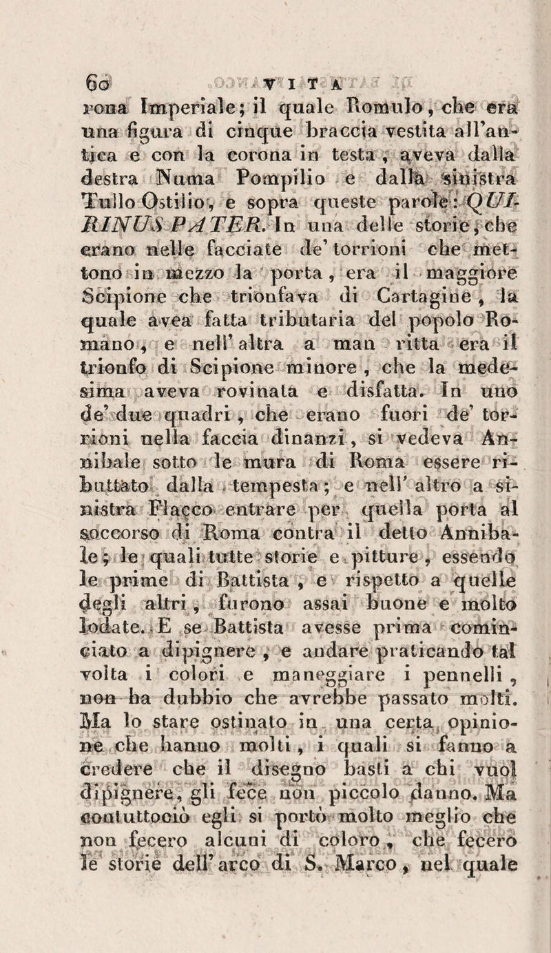 rona Imperlale; il quale Romiilo, che era una figura di cinque braccia vestita airan- tiea e con la corona in testa , a^veva dalia destra 3\uma Pompilio e dalfe '«iui^tra Tulio Ostilio', e sopra queste RINIM P^jrj^R, ln una delle storfe;cbe erano nelle facciate de’torrioni che'itìet^ tono in me^zo la ' porta , era il maggiore Scipione che trionfava di Caitaglne , là quale avea fatta tributaria del popolo Ro¬ mano , e nell’altra a man ritta ^era il trionfo di Scipione-miacre , che la mede¬ sima aveva rovinata e disfatta. In uno de’sdue quadri, che erano fuori de’ tor¬ rioni nella faccia dinanzi, si vedeva An¬ nibaie sotto le mura di Roma essere ri¬ buttato' dalla ^tempesta ; e nelr altro a si- nisti^ Placco entrare per quella porta al soccorso di Roma cdntra il delio Anniba¬ ie ^ le ; quali; tutte^ storie e. pitture ^ essendo le prime di Battista , e^ rispetto a quelle degli altri, furono assai buone e molto iodate.i| E se^ Battista avesse prima comin*^ ciato a dipignere , e andare praticando tal volta i colori e maneggiare i pennelli , non ha dubbio che avrebbe passato molti. Ma lo stare ostinato in una cei:ta. opinio¬ ne che hanno molti , i quali si fanno a credere che il disegno basti a chi vuol dijSignere, gli fece non piccolo danno. Ma eooluttpoiò egli si portò molto meglio che non fecero alcuni di coloro , che fecero le storiè deirarco di Marco, nel quale