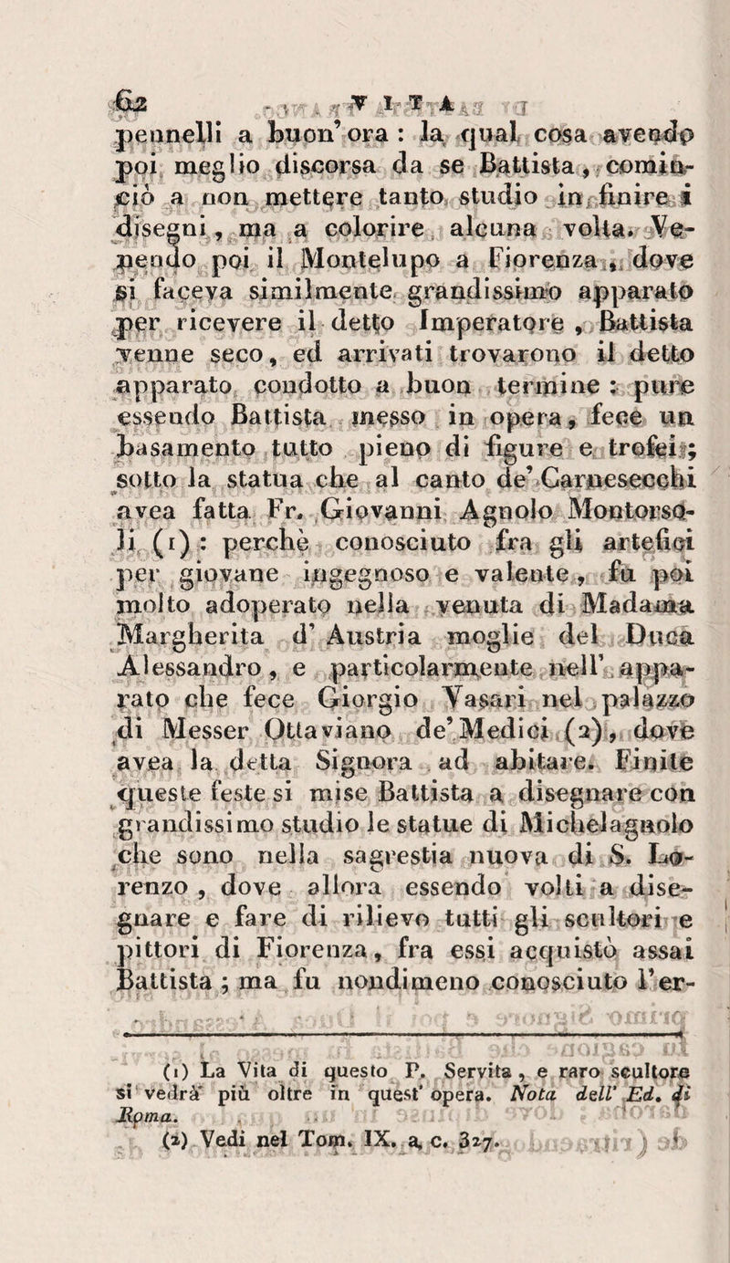 ^ .r-.W ’l jìeanelli a buon’ora: la qual cosa a¥emd(&gt; poi, megUo flìscorsa da se Battista ,/Cominr ^iò ^a non mettere tanto, studio injnfinireji ajseeni, ma a colorire , alcuna^ volta. pqnqo poi il JVlontjelupo a Fiprenzai,i^dove si faceva simiImenter grandissimo apparato per ricevere il detto Imperatore , feuisla ;venae seco, ed arrivati trovarono il detto apparato condotto a buon termine ; pure essendo Battista messo in opera, fece un basamento tutto pieno dì figure e^trofeii; sotto la statua cbe al canto de’^Carpesecebi avea fatta Fn ^Giovanni Agnolo MontorsO- li (i) : perchè conosciuto fra gli artefici per gipvane Ingegnoso e valente , fu poi molto adoperato nella f,venuta di Madama. Margherita d’ Austria moglie del Ducè. Alessandro, e particolarmente nel 11 irato che fece Giorgio Yasari nel palé;&amp;zó di Messer pUavianp de’Medici (2) , dovè avea la detta Signora ad abitarei Finite queste feste si mise Battista a disegnare con grandissimo studio le statue di Michelagnolo che sono nella sam'estia nuova di $. renzo , dove allora essendo volti a dise¬ gnare e fare di rilievo tutti gli scukori e pittori di Fiorenza, fra essi acquisto assai Battista ; ma fu nondimeno conpsciuto i’er- ■ f- * —^ ■ ■ ■ ■ , ---- -- (i) La Vita di questo P. Servita, e raro scultore si'vedrà' più oltre fn quest’opera, l^ota dell\Ed» Mpma. , (a) Vedi nel Tori. IX. a, c. 3^7. ♦