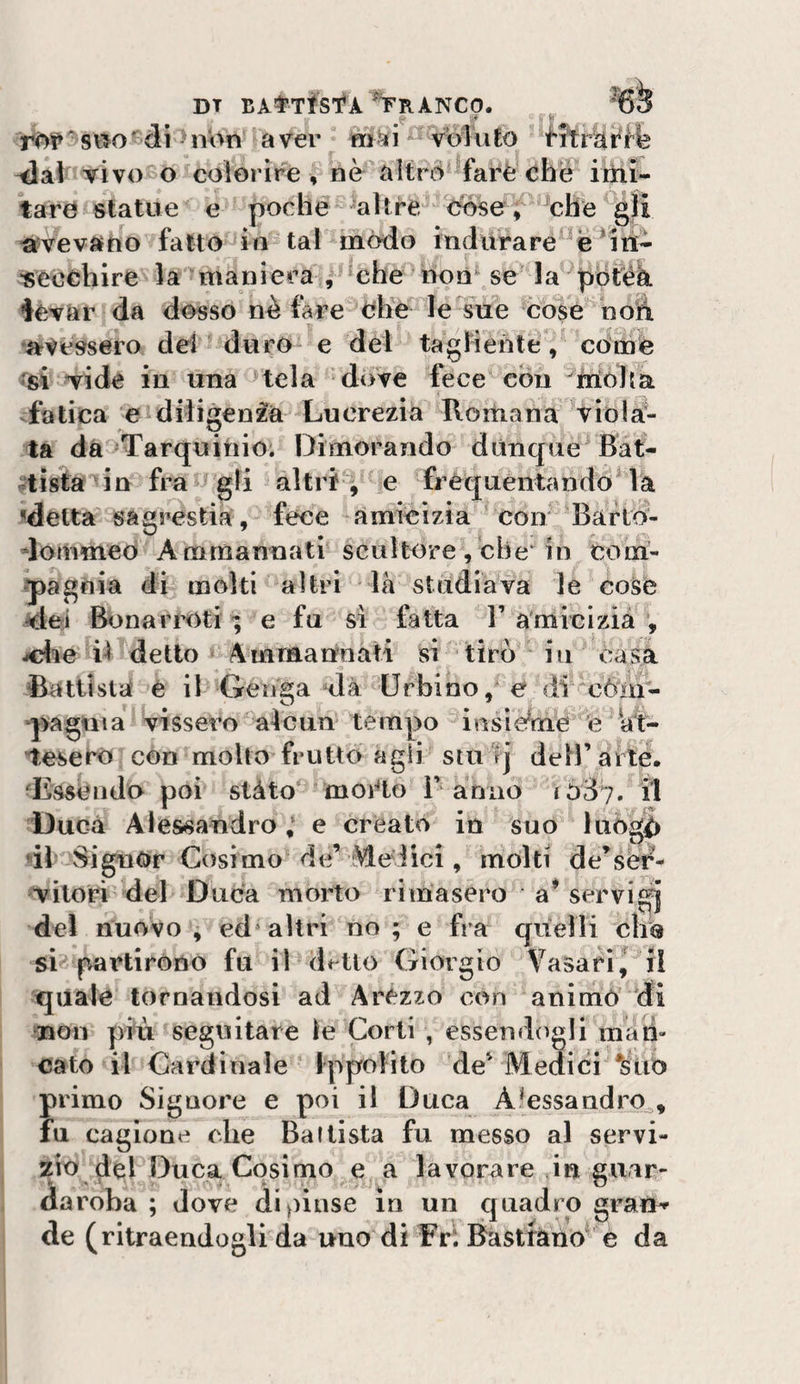 DT BAtTtSf À ^TrANCO. ^ :f i&gt;t ' di ^ nbn a ver im^i ^ voiu £o i^rfe ^at vivoBo colorire , nè^altrd'fai^è che iihi- tare statue e poche altre dòse ; che %ii «vevauo fatto in tal mòdo indiirare^^e ^eochire la maniera , ‘che non^se la pòtéà icvar da dosso nè (are die leTiie cose noì^ avessero dei ' duro e del taglienté / coinè Tide in una tela dove fece con ^rrioJta fatica e diligenza Lucrezia Romana viola¬ ta dà Tarquitiio'. Dimorando dùnque^ Bat- |tistà‘in fra ^ gli altri , e frequentando^ la ^detta sags^estia , fece amicizia ^ con Barto- dommeo Amrnannati' scultore , cbe‘ in com- q)agnia di molti altri là studiava le coSe dei Bonarrotr ; e fu sì fatta T amicizia , jfMe iì detto 4 m manna ti si tirò in casa Battista é il Genga dà Urbino, e di ^còin- ‘pagnia vissero alcun tempo insie^mè è ht- •tesero con molto frutto agli stu lj dell’arte, ‘Essendo poi stàto* moido 1’annò lòÒi. il Duca Alessandro ; e creato in suo luòg^ «il'^SignOr Cosimo de’ Melici, molti de’ser^- Titori del Duca morto rimasero a* servi^ del nuovo, ed‘altri no; e fra quelli elio si partirono fu il d^^tto Giorgio Vasari,^ il quale tornandosi ad Arezzo con animò di non più seguitare le Corti , essendogli mati- cato il Cardinale Ippolito de' Meaici *ùto primo Signore e poi il Duca Aùssandro^, fu cagione che Ballista fu messo al servi- 210 del Duca Cosimo e a lavorare in 2uar- daroha ; dove dipinse in un quadro gratta de (ritraendogli da uno di Fri Bastràno e da