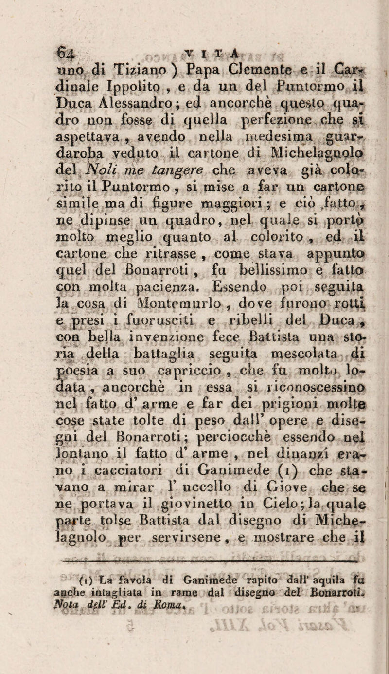 uno di Tiziano ) Papa Clemente e il dinaie Ippolito , e da un del Puntoimo il Duca Alessandro ; ed ancorché questo qua¬ dro non fosse di quella perfezione che si aspettava , avendo nella niedesima guar** daroba veduto il cartone di Michelagnplo del Noli me tangere che aveva già colo¬ rito il Puntorrao , si mise a far un cartone simile ma di figure maggiori; e ciò ,fatto , ne dipinse un quadro, nel quale si portfj molto meglio quanto al colorito , ed il cartone che ritrasse , come stava appunta quel del Bouarroti , fu bellissimo e fatto con molta pacienza. Essendo poi seguita la cosa di IVlonteraurlo , dove furono rotti e presi i fuorusciti e ribelli del Duca, con bella invenzione fece Battista una sto¬ ria della battaglia seguita mescolata di poesia a suo capriccio , che fu molt.j lo- aata, ancorché in essa si riconoscessino nel fatto d’ arme e far dei prigioni molte cose state tolte di peso dall* opere e dise¬ gni del Bonarroti; perciocché essendo nel lontano il fatto d’arme , nei dinanzi era¬ no i cacciatori di Ganimede (i) che sta¬ vano a mirar 1’ uccello di Giove che se ne portava il giovinetto in Cielo; la quale parte tolse Battista dal disegno di Miche- laguolo per servirsene , e mostrare che il (i) La favola di Ganimede rapito dall’aquila fa apche intagliata in rame dal disegno del Bonarroti. Nola djslf Ed. di Eoma^