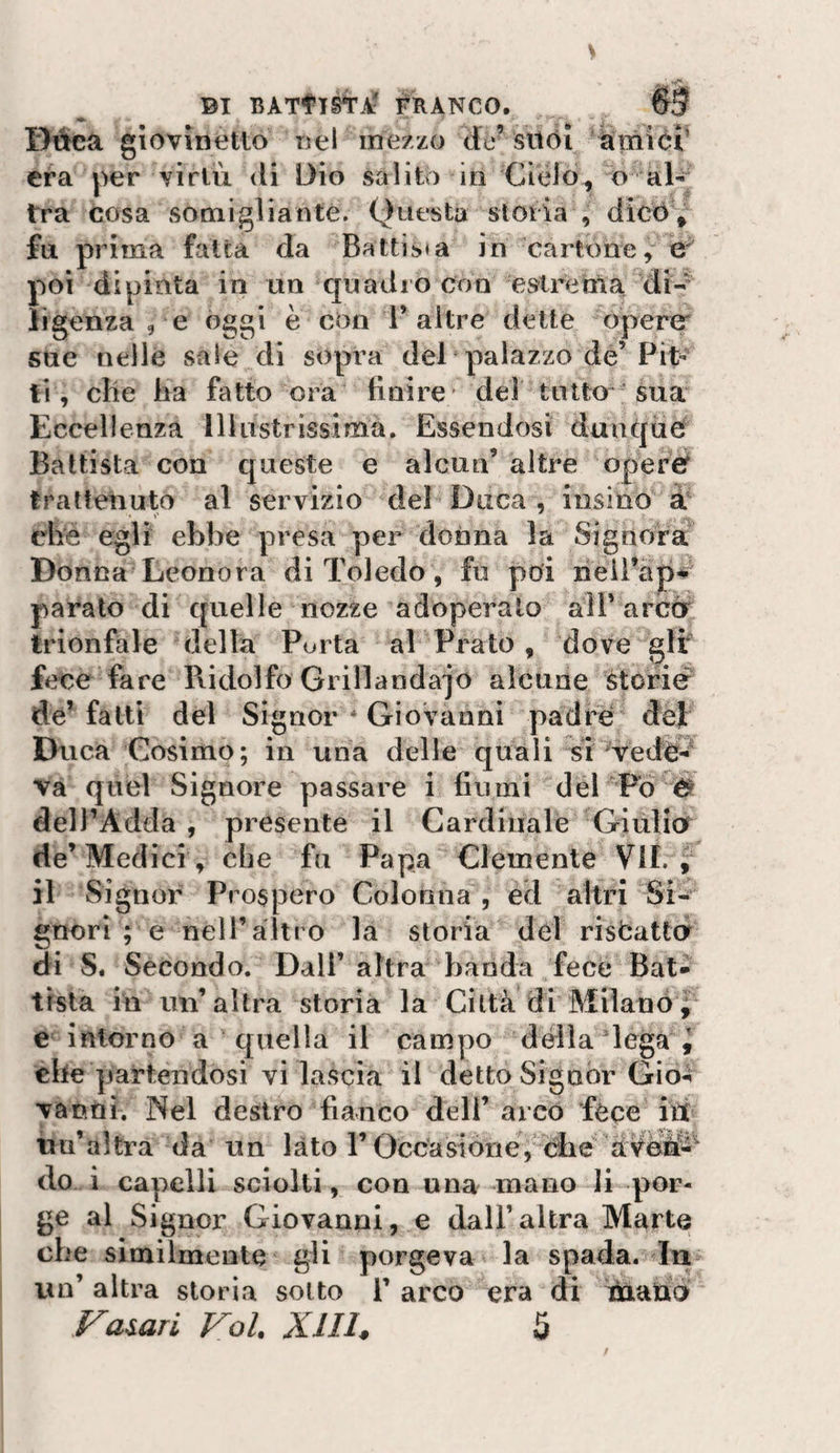 IMca giovìnetlo uel mezzo de^ sttòi atiiiór era per virtù di Dio salito in Cielo^ o al¬ tra cosa sotniglianté. Questa sioria , dico , fu prima fatta da Battista in cartone, e' poi dipinta in un quadro con estrema di- ligenza , e oggi è con 1* altre dette opercr sue nelle saie di sopra dèi palazzo de’Pit¬ ti, che ha fatto ora Unire* dei tatto sua Eccellenza Illustrissima. Essendosi dunque Battista con queste e alcun’altre opere^ trattenuto al servizio del Duca , insino à che egli ebbe presa per donna la Signora Donna Leonora di Toledo, fu poi neil’ap# parato di quelle nozze adoperato aìT arcù trionfale della Porta al Pinato, dove gir fece fare Ridolfo Grillandajo alcune storie de’falli del Signor * Giovanni padre def EKica Cosimo; in una delle quali si vedo-'^ va quel Signore passare i fiumi del Fo delPAdda , presente il Cardinale Giulia de’Medici, che fu Papa Clemente VII. j il Signor Prospero Colonna , ed altri Si¬ gnori ; e nell’altro là sioria del riscatta di S. Secondo. Dall’ altra banda fece Bat¬ tista in un’altra storia la Città di Milano j e intorno a quella il campo della lega ^ che partendosi vi lascia il detto Signor Gio-ì vanni. Nel destro fianco deli’ arco fece iit iiu’altra da un lato T Occasione, che àvèWì^ do i capelli sciolti, con una mano li por¬ ge al Signor Giovanni, e dall’altra Marte che similmente gli porgeva la spada. In iin’ altra sioria sotto i’ arco era di ihaud Fa^ari Voi. Xllh 5