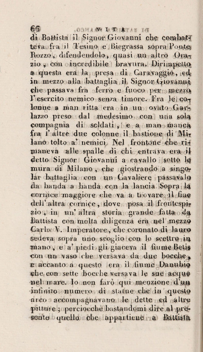 « ù an a i^- di Battista il Signor Giovanai che conabaff le vav fra i 1 Tesi no e, Biegrassa sopra Rozzo» difendendolo, quasi un ajlro zio ^ con ^incredibile bravura. Diriinpet|&lt;% a 4 questa era la ,presa di Caravaggio » ;€df in. mezzo talìa .battaglia, if Sigaor (:jfiovaTO4 che^passava fra ferro e fuoco peiu^ l’esercito nemico senza timore. Fra leìC&lt;^ lonne a man liUa era in un ovaioliGar^ lazzo preso dal medesimo con una sol^ compagnia di soldati^,i e&gt; a mari manc% fra i’altre due colonne il bastione di Mit lane toltola’ nemict Nel frontone che rii maneva alle spalle di chi ^entrava era; Il detto Signor Giovanni a cavallo sottp 1^ mura di Milano, che giostrando a sing% Jàr battaglia con un Cavaliere passavalfi da banda a banda con la lancia, Sopraf 14 cornice maggiore die va a tiovarcailifin# deli’ altra cornice, dove posa il frontesptr zìo, in un’altra storia grande^ fatta Battista con molta diligenza era nel mezz&lt;^ Carlo. \. Imperatore, che coronalo di lauro sedeva sopra uno scoglio con lo sceilro in mano, e a’piedi ^ gli giaceva il fiume Beli# con un vaso che versava da due bocofie;^ e accanto a questo -era il fiume Danubio che. con sette bocche versava le sue acqu^ nel mare, lo non farò qui tmeozione d’up infìniro numero di statue che in questo arco accompagnavano le dette ed altre pitture ; perciocché bastandomi dite al jiU’e- sentequello che appartieué.aa &amp;ttistit