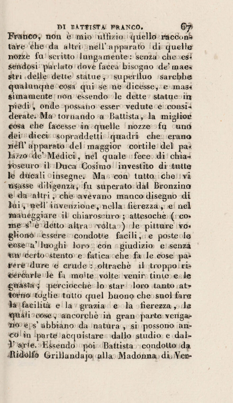 Franco^ non è mio^ uffizio qiiello'raccon^ lare che^da altri&lt; ^neli’apparato fdi quelle' notze fu scritto lungameute : senza&gt; che &gt;eS4 sendosi parlatoulove facea bisogno de’mae* sinfdelle dette statue, superiluo sarebbe qualunque cosa qui ne dicesse,.mas** ftimamente rìOn essendo le dette statue in piedi, onde possano esser vedute ei consi4 deratei Ma tornando a Battista, la migliou cosa che facesse incquelle nozze fu uno dèi dieci sopraddetti ^quadri che ierano liéll’ ap|3arato del maggior cortile del paii lazzocde’ Medici , nel quale fece, di^chia- yòscuro il Duca Cosimo finvestito di tutte le ducali insegne. Ma . con tutta» che i vi usasse diligenza j fu superato dal Bronzina e da ^aitri, che «avevano manco disegno di lui‘, nell’ invenzione, nella fierezza, e nel maneggiare il chiaroscuro; attesochèj ( co* me s’ è detto altra volta ) le pitture vo* gliono essere condoUe facili, e poste le eose a’ luoghi loro con giudizio e senza tiiv Certo stento e fatica che fa le cose ym* reréidure e crude : oltracbè il troppoiri^ Cercarie le fa moke volte» venir tinte e le guasta ; perciocché, lo star loro tanto atr torno toglie» tatto quel buono che &gt;suol fare la facilità e la grafia e la fierezza, le «quali t^ose, ancorché in gran paiate vengai- no e s’abbiano da natura, si possono an¬ co in parte acquistare dallo studio e dal- l’'a;rte.:&gt;Eàseado poi Battista condotto da -Bidollp Grillandajo alla Madonna di.Vei&amp;-