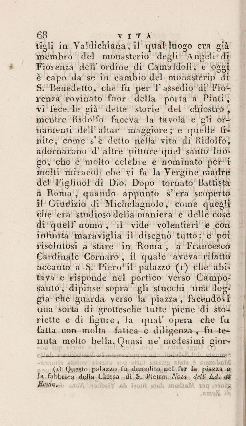 tigli in Val licliìana, il qual* luogo era già membro del mona stei io degli Angeli di Fiorenza dell’ordine di Camaidoli, e oggi è capo da se in cambio del moaastério di S. Benedetto, che fu per T assedio di’ Fio¬ renza rovinato fuor della porta a Pinti , vi fece le aia dette storie del chiostro , mentre Pudolfo faceva la tavola e gli or¬ namenti deir aitar maggiore ; e quelle fi¬ nite, come s’è detto nella vita di Kidoìfo, adornarono d’ altre pitture quel santo luo¬ go, che ò molto celebre e nominato per i moki miracoli che vi fa la Vergine madre del Figlino! di Dio. Dopo tornato Battista a Roma , quando appunto s’ era scoperto il Giudizio di Michelagnolo, come quegli che era studioso della maniera e delie cose di queir uomo , il vide volentieri e eoa infinita maraviglia il disegnò tutto: e poi risolutosi a stare in Roma , a Francesco Cardinale Cornaro , il quale aveva rifatto accanto a S. Piero'il palazzo (i) che abb tava e risponde nel portico verso Campo- santo, dipinse sopra gli stucchi una log¬ gia che guai’da verso la piazza , facendovi una sorta di grottesche tutte piene di sto-*, riette e di fi gru e , la qual’ opera che fu fatta con molta fatica-e diligenza , fu te¬ nuta molto beila. Quasi ne’ medesimi gior- ^...... . • - -- . -“n*. (ri Questo palazzo fu demolito nel far la piaz,za e la fabbrica delia Chiesa di 5» Pietro. Nota deH&gt;' dii