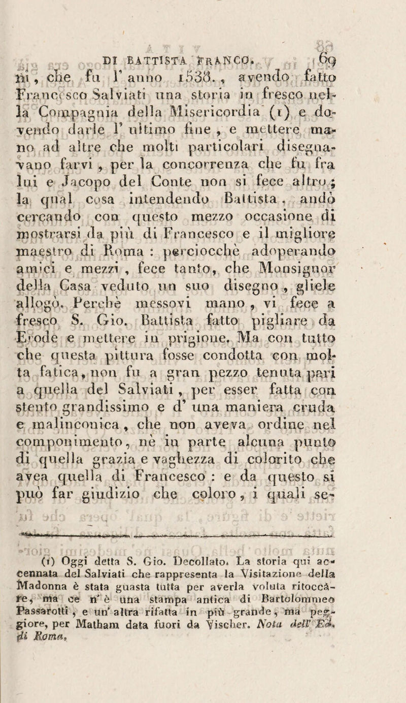 ; 7 DI BATTISTA jFRA^NCO. j &amp;) lii , die fa ranno i535. , avendo ftitto Francesco Salviati una storia in fresco nel¬ la CciU-pagnia della Misericordia' (i) e do¬ vendo darle V uìtìmo fine , e mettere mai¬ no ad altre che molti particolari disegna¬ vano farvi , per la concorrenza che fu fra lui e Jacopo del Conte non si fece altro./; la cjnal cosa intendendo Ballista , andò cercando con questo mezzo occasione di mostrarsi da più di Francesco e il migliore maestro di Pvoma : perciocché adoperando amici e mezzi , fece tanto, che Monsignor della Casa veduto un suo disegno, gliele allogò» Perchè messovi mano , vi fece a fresco S. Gio. Ballista fatto pigliare da Erode e mettere in prigione. Ma con tutto che questa pittura fosse condotta con mol¬ ta fatica, non fu a gran pezzo tenuta pari a quella del Salviati , per esser fatta eoa stento grandissimo e d’ una maniera cruda e malinconica, che non aveva ordine nel componimento, nè in parte alcuna punto di quella grazia e vaghezza di colorito che avea quella di Francesco : e da questo si può far giudìzio che coloro, i quali se^ (i) Oggi della S. Gio. Decollalo* La storia qui ac¬ cennata del Salviati che rappresenta la Visitazione della Madonna è stata guasta tutta per averla voluta ritoccà- te, ma ce n^ è una stampa antica di Bartolommeo Passarottì , e un’altra rifatta in più grande, ma peg¬ giore, per Malhana data fuori da Yischer. Nota ddV Rama,