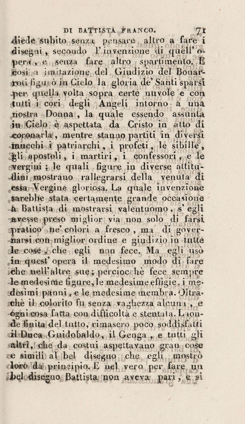 diede subito seuzA pensare altro a fare i disegni, secondo l’iiiveiizione di queir o»- perii , e senza fare altro spartinaento. É così a ini dazione del Giudizio del Boua^- INìii figurò in Cielo la gloria de’ Santi sparsi .per quella volta sopra certe nuvole e con tutti i cori degli Angeli intorno* a una nostra Donna , la quale essendo assunta in Ciclo è aspettata da Cristo in alto di coronarla, mentre stanno partiti in diversi ^mucchi i patriarchi, i profeti, le sibili^, apostoli, i martiri, i confessori ^,*^e le vergini ; le quali bgure in diverse attltu- dliai mostrano rallegrarsi della venuta di gCSSa -iVergine gloriosa. La quale invenzione ^sarebbe stata certamente grande occasione Ballista di mostrarsi valentuomo . s’egli avesse preso miglior via non solo di farsi pratico ne’ colori a fresco , ma di gover¬ una rsi con miglior ordine e giudizio in tut|é le cose jbclie egli non fece. Ma egli usò in quest’ opera il medesimo modo di fare che neiraltre sue; perciocché fece sempre le medesime figure, le medesime effigie, i me- desimi panni, e le medesime membra. Oltx^a*’ chè il colorito fu senza vaj^hezza alcuna-, e Ogni cosa fatta con difficoltà e stentala. Laon¬ de finita del tutto, rimasero poco soddisfatti il Duca Guidobaldo, il Gcoga , e tutti g]i altri, che da costui aspettavano gran cose ve simili al bel disegno che egli mostip loro/dai principio. E nel vero per fare.^u tJbelcjdise^ao^Battista non aveva- pari /