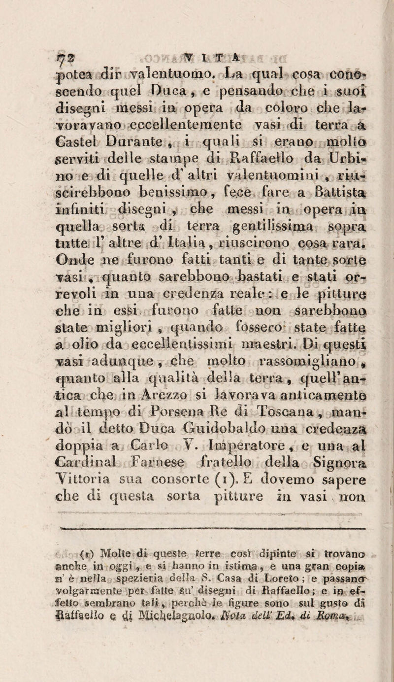 potea dir Yalentuomo. La qual cosa couo^ scendo quel Duca, e pensando che i suoi disegni messi in opera da coloro che la^ Torà vano eccellentemente vasi di terra a Gastei Durante , i quali si erano mollo serviti delle stampe di Raffaello da UrbU no e di quelle d'altri valentuomini , rki- scirebbono benissimo, fece fare a Battista infiniti disegni , che messi in opera ia quella sorta di terra gentilissima sopra tutte r altre d’ Italia, riuscirono cosa rara. Onde ne furono fatti tanti e di tante sorte vasi ♦ quanto sarebbono bastati e stati or- revoli in una credenza reale e le pitture che in essi, furono fatte non sarebbono state migliori , quando fossero* state fatte a olio da eccelìenllssimi maestri. Di questi Tasi adunque , che molto rassomigliano , quanto alla qualità della terra, quell’an¬ tica che in Arezzo si lavorava anticamente al tempo di Porsena Re di Toscana, man¬ dò il detto Duca Guidobaldo una credenza doppia a Carlo Y. Imperatore, e una al Cardinal Farnese fratello della Signora Yittoria sua consorte (i). E dovemo sapere che di questa sorta pitture in vasi non (r) Molle di queste ferre così dipinte si trovano anche in oggi, e si hanno in istiga, e una gran copi» n è nella spezieria delia 8. Casa di Loreto ; e passancr volgarmente per fatte su’disegni di Raffaello; e in ef^ fello sembrano tali&gt; perchè le figure sono sul gusto dà llaffaeilo e 4| Midielagiiolo. deW Ed» di éoma»