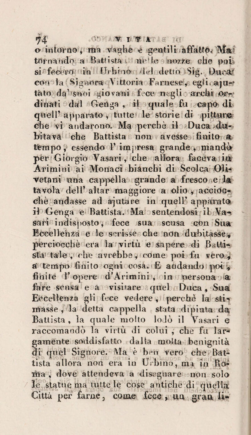 o itiÌ0rn0^^-ma Va^he e geatlU jaffattd^^ 'M tliirnàr^dQ ^a^ Battista 4 iìeH^3 a eozre QÌie pali Urbino »it?l detto Sig. Uuea.^ O eorr la Sigìiom- Vittoria jFarnese^^&gt; eg4i, ajUffr tato dàbsivoi giovaiai fece negli arcbi dinati dal ^Getìga , il a quale fu capo di» queir apparato ^ tutte^ le storie di ;pi|turm che vi andarono. Ma perché il ^Duca^dit-*. bitava che Battista non avesse sfinito a tferapo,' essendo V imjiresa grande ^nuiiandèi' pèrtGiorgio Vasari, che alk&gt;ra&gt; facevaji^ Arimi ni ai Monaci sbianchi di Scolca Oiit Vetani itna cappella^ grande a frescone la tàvola deir aitar maggiore a olio ^ accide^ che andasse ad a*jutare in quell’ apparatci il Genga é‘ Battista. 'Ma sentendosi il &gt;Va-t sarifc indisposto, fece sua scusa con Sua Eccellenza e &lt; le scrisse^che nOn dubitàs§é% péreioGchè era la virtù e sapere di B^ttn Sta' tale , ohe avrebbe, come poi fu vèro^4 a‘ tempo finito ogni cosà.‘ E andando poi # fihife r opere d’Arimini , in persona a fare se lisa e a visitare .quel Duca, Sua Eccellenza gli fece vedere, perchè la sli^ masse , la detta cappella stata dipinta da, Battista , la quale mollo loJò il Vasari e raccomandò la virtù dì colui , che fu lar^ gamènte soddisfatto dalla molta benignità di quel Signore.-Ma e ben vero che BàG tista allora non era in Urbino, ma in Ro¬ ma , dove attendeva a disegnare non solo / le,,8tatne ma uitte le cose antiche di quellÙ