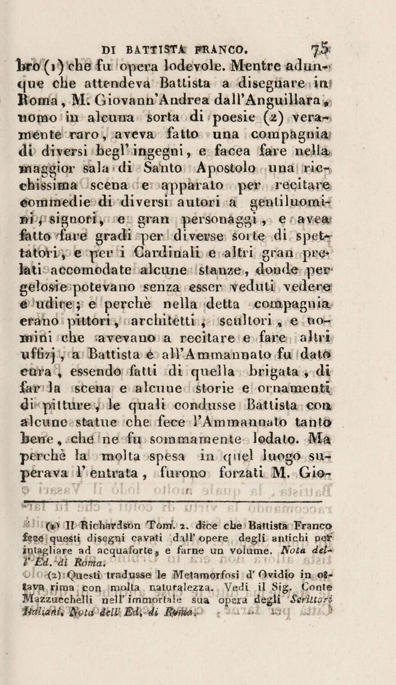 liro (i) che fu opera lodevole. Mentre adan-^ que che attendeva Battista a disegnare viap Roma, M. Giovann Andrea dairAnguillara^s uomo in alcuna sorta di:poesie (2) vera-» mente raro, aveva fatto una compàgniat di diversi begl’ingegni, e facea fare nelia^, maggior sala di Salito Apostolo unas ricp. chissima scena e? apparato per recitam commedie di ^diversi? autori a gentiluomo Df signoriy ex gran personaggi , e r aveat folto ^fare gradi .per diverse, sorte di spet-r tatol’iv e per i Cardinali e altri gran pre^ foticjaccomodateialcune stanze, donde per- gelo si e&gt;po leva no senza esser veduti vederof e rudite ; perchè nella ^detta compagnia erano pittori, architetti^ scultori, e uow mini che aTevano a recitare e fare j altri uffizj , a Battista è ali’Ammannalo fujdai# cura , essendo fatti di quella brigata i di for la scena e alcune storie e ornamenti di pii tur ed^ le quali condusse Battista eoa alcune statue che fece rAmmaunato tanto bene, che ne fu sommamente lodato. Ma perchè la molta spesa in qnel luogo su¬ perava 1’ entrata , furono forzati M. Gio^ f •'3 Ri 1:' . i ? , 5 -y, ■ II Richar^són Tòni, dice che)Battista Franco fece questi disegni cavati dall’opere degli antichi pdp int^liare ad acquafòrte^ e farne un volume. Nola dd'* l*'Ed,^di Roma. . &lt;Dj&lt; (a)‘Questi tradusse le Metamorfosi d^Gvidio in oS« favu rima con molta naturalezza. Vedi il Sig. Conte MazzucchélU nell’ imìnortale sua opera degii ‘‘SériltoH