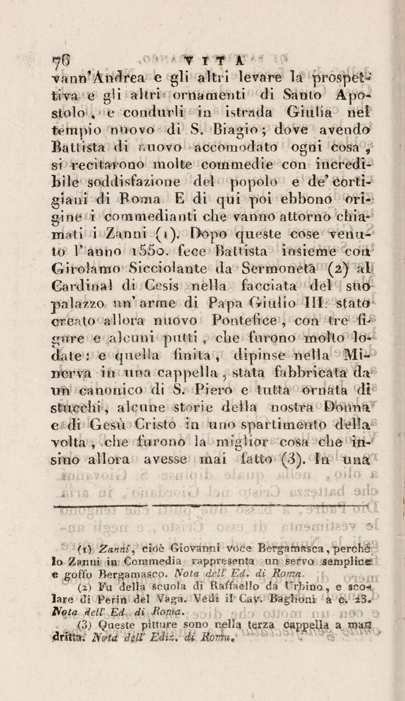 vami’Aii&lt;1rea e gli altri levare la prospet-' tiVa e gli altri ^ orna menti di Santo A po¬ stolo^, * e condurli in istrada Giulia nel tempio nuovo di S. Biagio; dove avendo Battista di nuovo accomodato ogni cosa,’ si&gt;recitaroao molte commedie con incredi- Bile soddisfazione del popolo e de’corti¬ giani di Roma E di qui poi ebbono ori¬ gine i commedianti die vanno attorno chia* mati i Zanni (i). Dopo queste cose venu¬ to Tanno i55o. fece Battista insieme coa^ Gìroìamo’Sicciolante da Sermonetà (2) ab Cardinal di Cesis nella facciata del suo palazzo un’arme di Papa Giulio III: stato creato^ allora nuovo Pontefice , con tre fi-^' figure e alcuni putti , die furono molto lo¬ date : e quella finita, dipinse nella Mi¬ nerva in una cappella , stata fabbricata da un canonico di S. Piero e tutta ornata di stucchi , alcune storie della nostra Donna Ce^di Gesù Cristo in uno spartimento della Tolta, che furono da miglior cosa che in- sino allora avesse mai fatto (3). In una' - * ■’ f (t) Zanni^ cioè Giovanni voce Bergamasca, perché Io Zanni in’ Commedia rappresenìa un servo semplice e goffo Bergamasco. IVota delV Ed» di Peonia.. (i) 5’u della scuola di Raffaello da Urbino, e scom lare di Perin del Vaga. Vedi il Cav. Baglioni a e. ì^ota dell Ed di RoTìm. , (3) Queste pitture sono niella terza cappella a marj .dritta» JS&amp;icL d^ll Ediz» di RoTìTat;