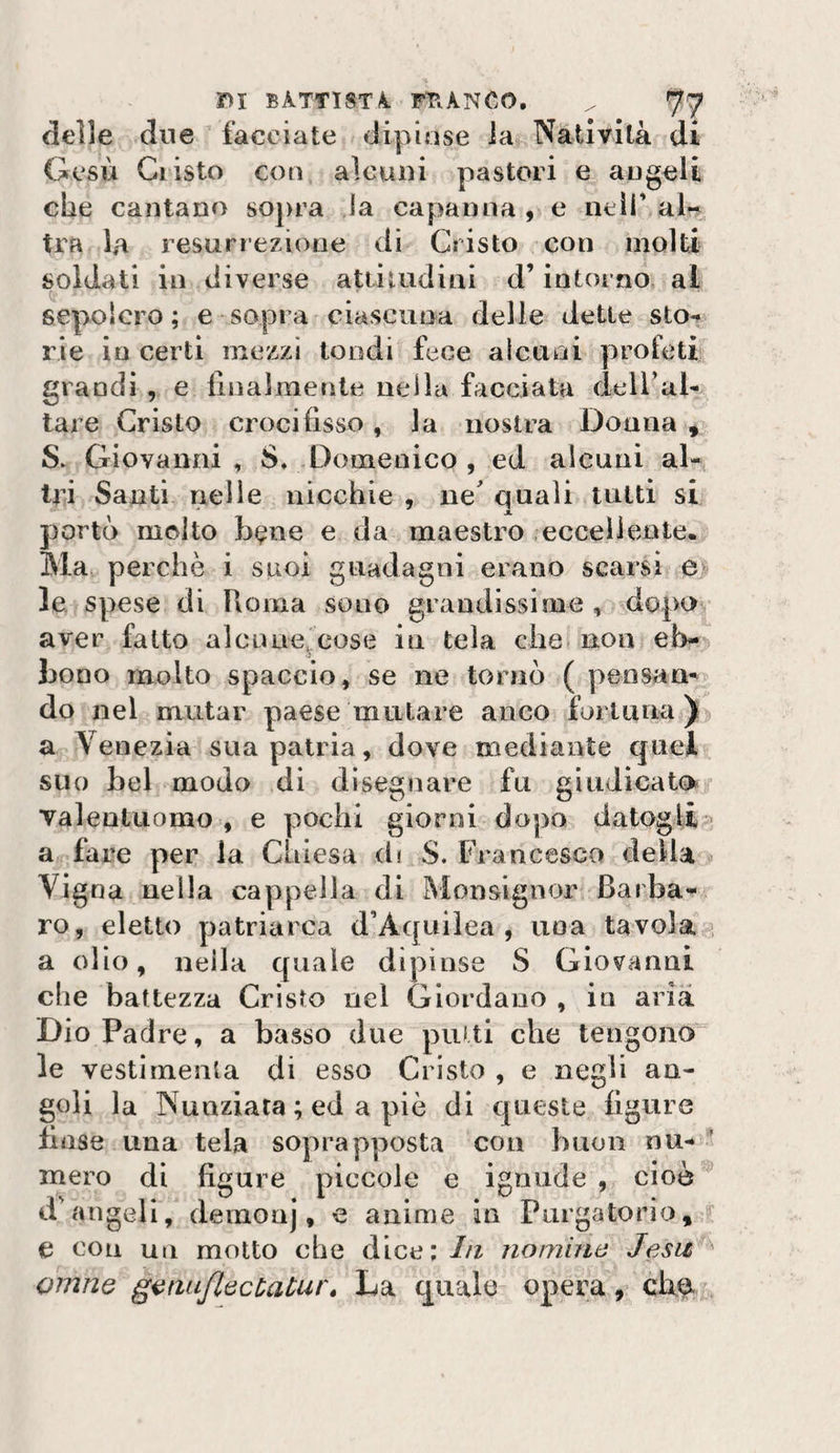 delle due facciate dipinse la Natività di Gesù Cristo coti alcuin pastori e angeli che cantano sopra la capanna , e neìi' aU tra la resurrezione di Cristo con molti soldati in diverse atiiiudini d’intorno al sepolcro; e sopra ciascuna delle dette sto*» rie io certi mezzi tondi fece alcuni profeti grandi , e linalmente nella facciata deiral- tare Cristo crocifisso, la nostra Donna ^ S. Giovanni , S. Domenico , ed alcuni al« tri Santi rielle nicchie , ne quali tutti si portò molto bene e da maestro eccellente. Ma perchè i suoi guadagni erano scarsi e| le spese di Roma sono grandissime , dopo aver fatto alcnue^cose in tela che non efi- boDo molto spaccio, se ne tornò ( peosam do nel mutar paese mutare anco furi una ) a Venezia sua patria, dove mediante quel suo bel modo di disegnare fu giudicato valentuomo , e pochi giorni dopo datogli a fare per la Chiesa d» S. Francesco della Vigna nella cappella di Monsignor Barba¬ ro, eletto patriarca d’Aquiìea , una tavola . a olio, nella quale dipinse S Giovanni che battezza Cristo nel Giordano , in aria Dio Padre, a basso due putti che tengono le vestìrnenta di esso Cristo , e negli an¬ goli la Nunziata ; ed a piè di queste figure finse una tela soprapposta con buon nu- ’ mero di figure piccole e igniide , cioè d'angeli, demonj, e anime in Purgatorio, e con un motto che dice: In nomiiia Jesiz omne ganuflecHatur* La quale opera,