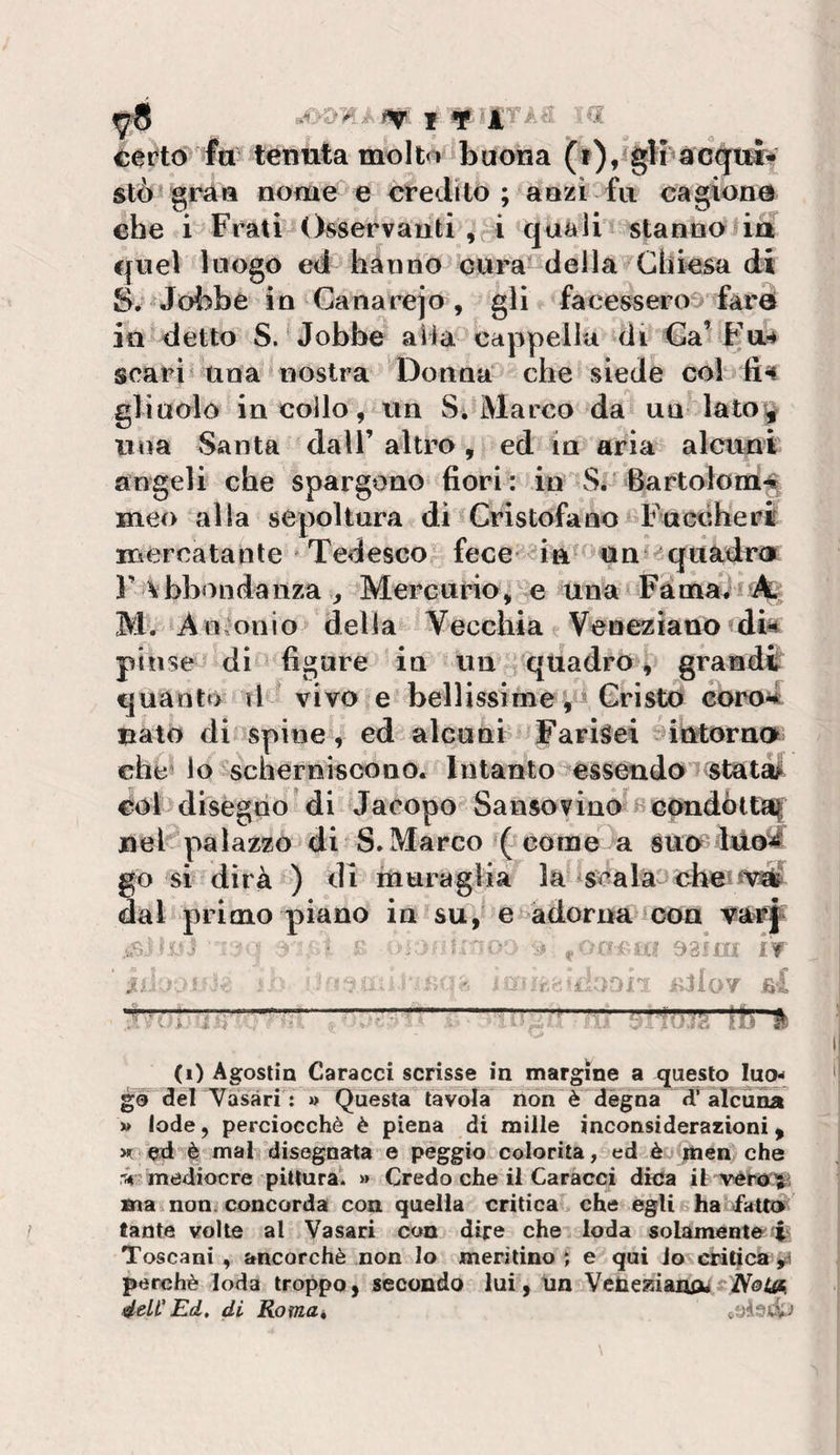 ^er?td fti tenuta moIt&lt;^ buona (t), gli sto gran nome e credito ; aozi fu cagione che i Frali Osservanti , i quali stanno ia €|uel luogo ed hanno cura della Chiesa di S. Jobbe in Ganarejo, gli facessero^^darei in detto S. Jobbe alla-cappella di Ca’Fa^ scarta una nostra Donna che siede col gli nolo in collo, un S. Marco da un lato^ una Santa dall’ altro, ed in aria alcuni angeli che spargono fiori : in S.'Bartolomfi meo alla sepoltura di Cristofano Fuccheri mercatante 'Tedesco fece' in un^^^quadr&lt;i r abbondanza ^ Mercurio, e una Fàma^oii^ M. An^^onio della Vecchia Veneziano dia pinse di figure in un/quadro, grandi quanto tl vivo e bellissime , i Cristo coroa nato di espine, ed alcuni Farisei ^intorno che' io scherniscono. Intanto essendoTstati^ col disegno di Jacopo Sansovino^i^coadòttai nel palazzo di S.Marco ( come a suu lUo^ go si dirà ) di muraglia la* scalai che? fViS? dal primo piano in su, e ^adorna con ... . / •' ^ IC (? 93fni IV M «Oj- lìlloT fi! 4#? 1 (i) Agostin Caracci scrisse in margine a questo luo^ gè del Vasari : » Questa tavola non è dégna tValcunà » lode, perciocché è piena di mille inconsiderazioni, m: ed è mal disegnata e peggio colorita, ed è jtoen che ri mediocre piHnrat » Credo che il Caracci dica it ma non^ concorda con quella critica che egli ha fattoi tante volle al Vasari con dire che loda solamente i Toscani , ancorché non lo meritino ; e qui lo critica perchè loda troppo, secondo lui, un Vene^ianou NotA éelt' Ed, di Romat