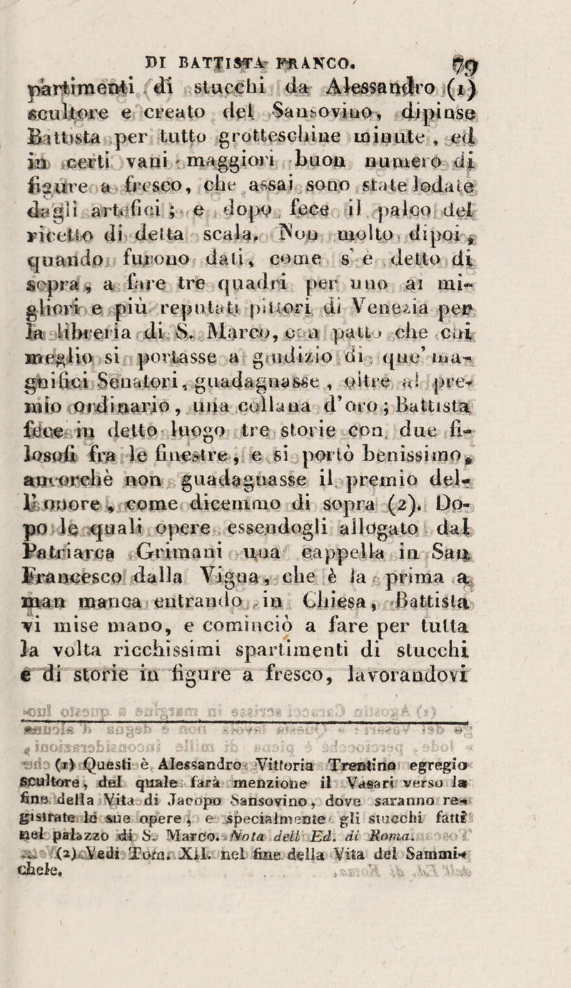 partinaetvfcl/di f,slucchi da AJessarj^ro j(t) «cukore e creato del Saoboviao, 4ipiase? Battista per tutto grotteschiae Loiuutenjetì in .certi vaqi ' maggiori daqou nupaero di figure a fresco, che ^avssai ^souq state lodate da gl i artiifiei ; e/i dopo.^ fece &gt;11 palco deir ricetto dii detta ' scalai tV'oq molto? dipoli quando furono dati, come s e detto di sopra^ a lare tre quadri per uno ai mi- glioi’i e più reputati pittori di Venezia pei? la dibi eria .di, 8-^Marco, O'-ia pati,.» ^ehe coi meglio sir portasse a grudizio di - que’ gnifici Sfiìiatori, guadagnasse , oltre al pre-^ mio iOrdiuario, upa collaua jd’oro ; Battista,, fóce iq detto luogo . trei storie,CPU. due fi- liisofi fra ile fiuestre ^ c si^porlò benissimo ^^ amorehè uoivb gtiadaguasse il,q)reinio del- Odore V come dicemmo di sopra (2). Do¬ po rie squali opere Riessendogli allogato dal Patriarca i^Grimaui lAua cappella in Saqj Francesco dalla Vigna , che :è la ^prima % man manca eutrando.^in Chiesa, Battista ■vi mise mano, e cominciò a fare per tutta la volta ricchissimi sparlimenti di stucchi ér di storie in figure a fresco, lavoraudovi *aa£i'&gt;ls'h '5 *'-• &lt; inOfSeiab*'iiv ' ■ ^oìj -sriD (j&gt; iQueslitìè, AJe«sandroiiVitroriaJi Trentirtoi egregia scultore, del quale farà menzione il Vàtìari verso la fin»della Vitajdi Jacopo «Sansovino, dove saranno re^&gt; bistrate lo sue opere ^ e jspecialmente gli stacchi fatt^ nel palazzo 'di Marco.ejVo/a deli' Ed. dì Roma. e&lt; 7 ^si5YfajL,,V.£di 3?ofaiiXiL nel fine della &lt;¥ita del Samini-#| chele. ... ; : W - ,
