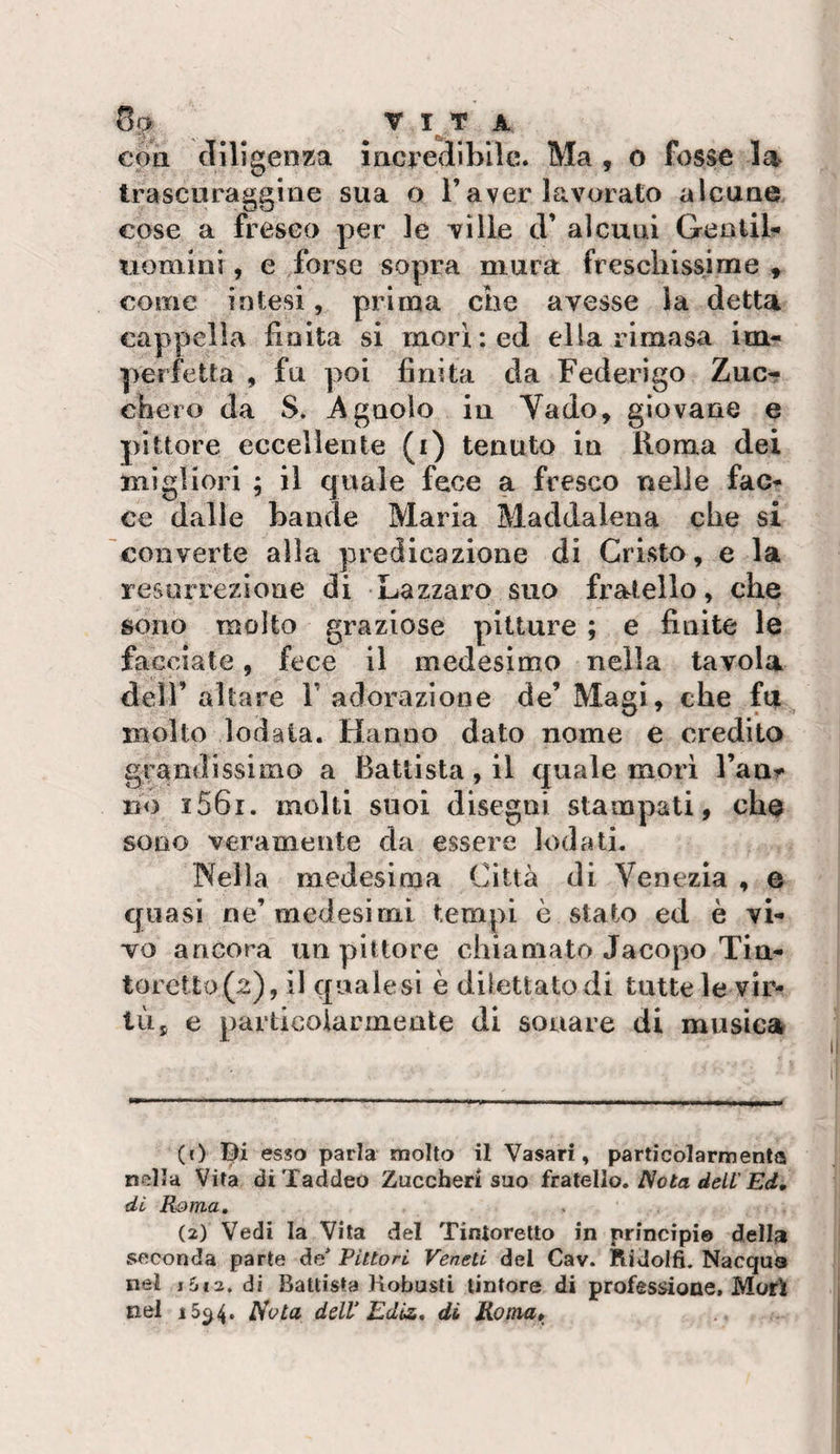 con diligenza incredibile. Ma , o fosse trascuraggine sua o l’aver lavorato alcune cose a fresco per le ville d’ alcuni Gentil- uomini, e forse sopra mura freschissime , come intesi, prima che avesse la detta cappella finita si morì: ed ella rimasa im¬ perfetta , fu poi finita da Federigo Zuct cheto da S. Agnolo in Vado, giovane e pittore eccellente (i) tenuto in Roma dei migliori ; il quale fece a fresco nelle fac¬ ce dalle bande Maria Maddalena che si converte alla predicazione di Cristo, e la resurrezione di -Lazzaro suo fratello, che sono molto graziose pitture ; e finite le facciate, fece il medesimo nella tavola dell’ altare V adorazione de’ Magi, che fa molto lodala. Hanno dato nome e credito grandissimo a Battista, il quale morì l’anr no i56i. molti suoi disegni stampati, che sono veramente da essere lodati. Nella medesima Città di Venezia , e quasi ne’medesimi tempi è stato ed è vi¬ vo ancora un pittore chiamato Jacopo Tin- torctto(2), il quale si è dilettato di tutte le vir¬ tù, e particoiarmeale di sonare di musica (r) Bi esso parla molto il Vasari, particolarmenta nolla Vita di Taddeo Zuccheri suo fratello» Nota dell'Ed, di Roma, . (2) Vedi la Vita del Tintoretto in principio della seconda parte de* Pittori Veneti del Cav. Ridolfi. Nacqua nel i&amp;€2. di Battista Robusti tintore di professione. Mori nel 15^4. Nota dell’ Ediz, dì Roma,