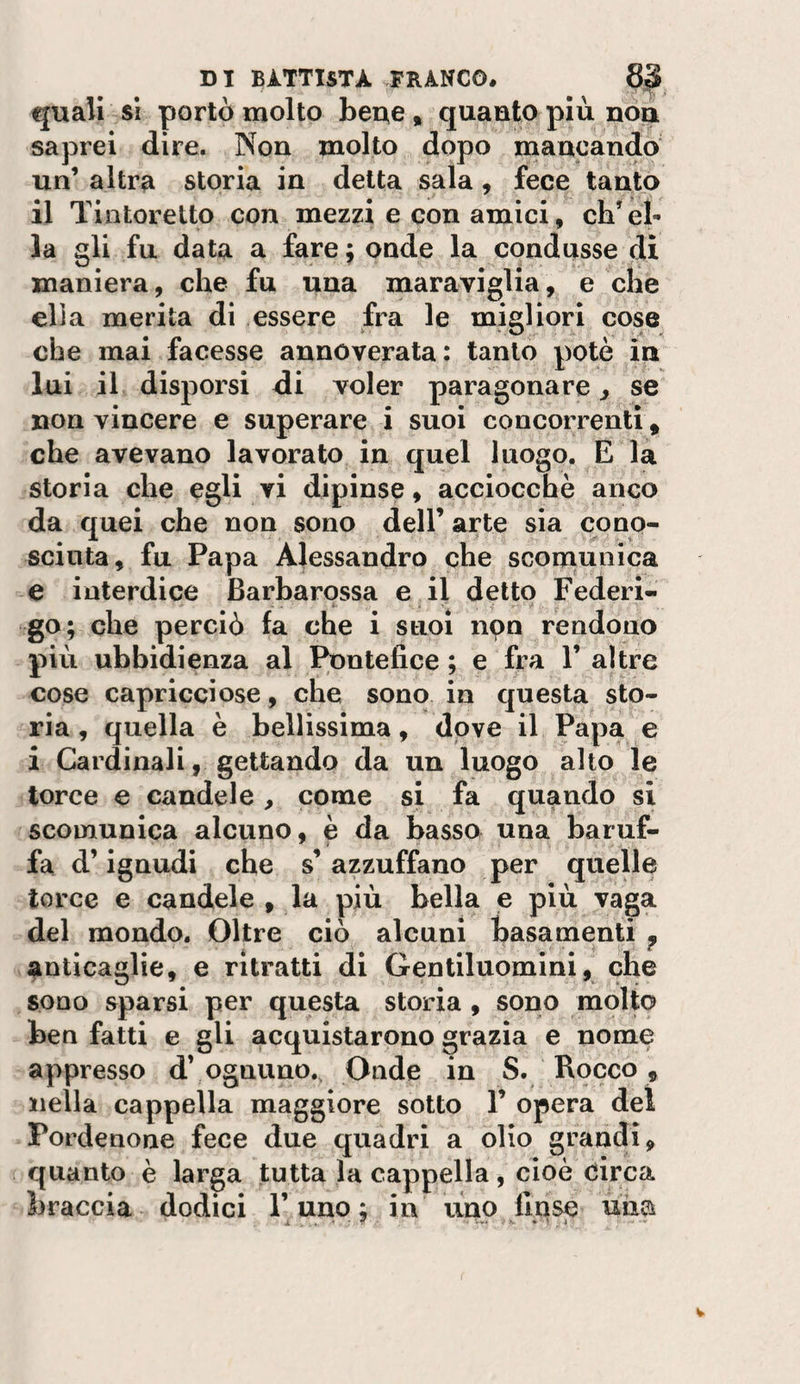 quali SI portò molto beue, quaato più non. saprei dire. Non molto dopo mancando un’ altra storia in detta sala, fece tanto il Tintorelto con mezzi e con amici, ch’el¬ la gli fu data a fare; onde la condusse di maniera, che fu una maraviglia, e che ella merita di essere fra le migliori cose che mai facesse annoverata: tanto potè in lui il disporsi di voler paragonare, se non vincere e superare i suoi concorrenti, che avevano lavorato in quel luogo. E la storia che egli vi dipinse, acciocché anco da quei che non sono dell’ arte sia cono- scinta, fu Papa Alessandro che scomunica e interdice Barharossa e il detto Federi¬ go; che perciò la che i suoi npn rendono più ubbidienza al I^ntefice ; e fra 1’ altre cose capricciose, che sono in questa sto¬ ria , quella è bellissima, dove il Papa e i Cardinali, gettando da un luogo alto le torce e candele, come si fa quando si scomunica alcuno, è da basso una baruf¬ fa d’ignudi che s’azzuffano per quelle torce e candele , la più bella e più vaga del mondo. Oltre ciò alcuni basamenti ^ anticaglie, e ritratti di Gentiluomini, che sono sparsi per questa storia , sono molto ben fatti e gli acquistarono grazia e nome appresso d’ ognuno.. Onde in S. Rocco, nella cappella maggiore sotto 1’ opera del Pordenone fece due quadri a olio grandi, quanto è larga tutta la cappella, cioè Circa braccia dodici l’uno; in uno Unse uiia