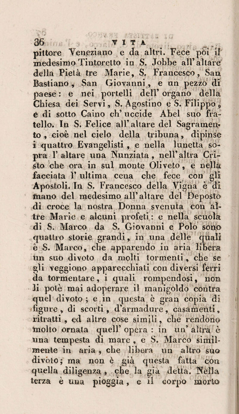 pittore Veneziano e Ja altri. Fece pòi i! medesimo Tintoretto in S. Jobbe all’altare della Pietà tre Marie, S. Francesco, Sau Bastiano, San Giovanni^, e an pezzo di paese : e nei portelli dell’ organo della Chiesa dei Servi, S. Agostino e S. Filippo 5 é di sotto Caino eh’ nccide Abel suo fra¬ tello. In S. Felice all’altare del Sagrameli- to , cioè nel cielo della tribuna, dipinse i quattro Evangelisti , e nella lunetta so¬ pra r altare una Nunziata , nell’ altra Cri^ ^to che ora in sul monte Olivete, e nella facciata 1’ ultima cena che fece con gli Apostoli. In S. Francesco della Vigna è di ‘ fnano del medesimo all’altare del Deposto di croce la nostra Donna svenula con al¬ tre Marie e alcuni profeti: e nella scuola di S. Marco da S. Giovanni e Polo sono quattro storie grandi, in una delle quali è S. Marco, che apparendo in aria libera Un suo divoto da molti tormenti, che se gli veggiono apparecchiati con diversi ferri da tormentare, i quali rompendosi, non li potè mai adoperare il manigoldo contra quel di voto ; e, in questa è gran copia di 'figure, di scorti, d’armadure, casameuti, ritratti , ed altre cose simili, che rendono tnolto ornala quell’ opera : in un’ altra è una tempesta di mare , e S. Marcò simil¬ mente in aria , che libera un altro suo divòio; ma non è già questa fatta con quella diligenza , ciie la già detta. Nella terza è una pioggia, e il corpo morto