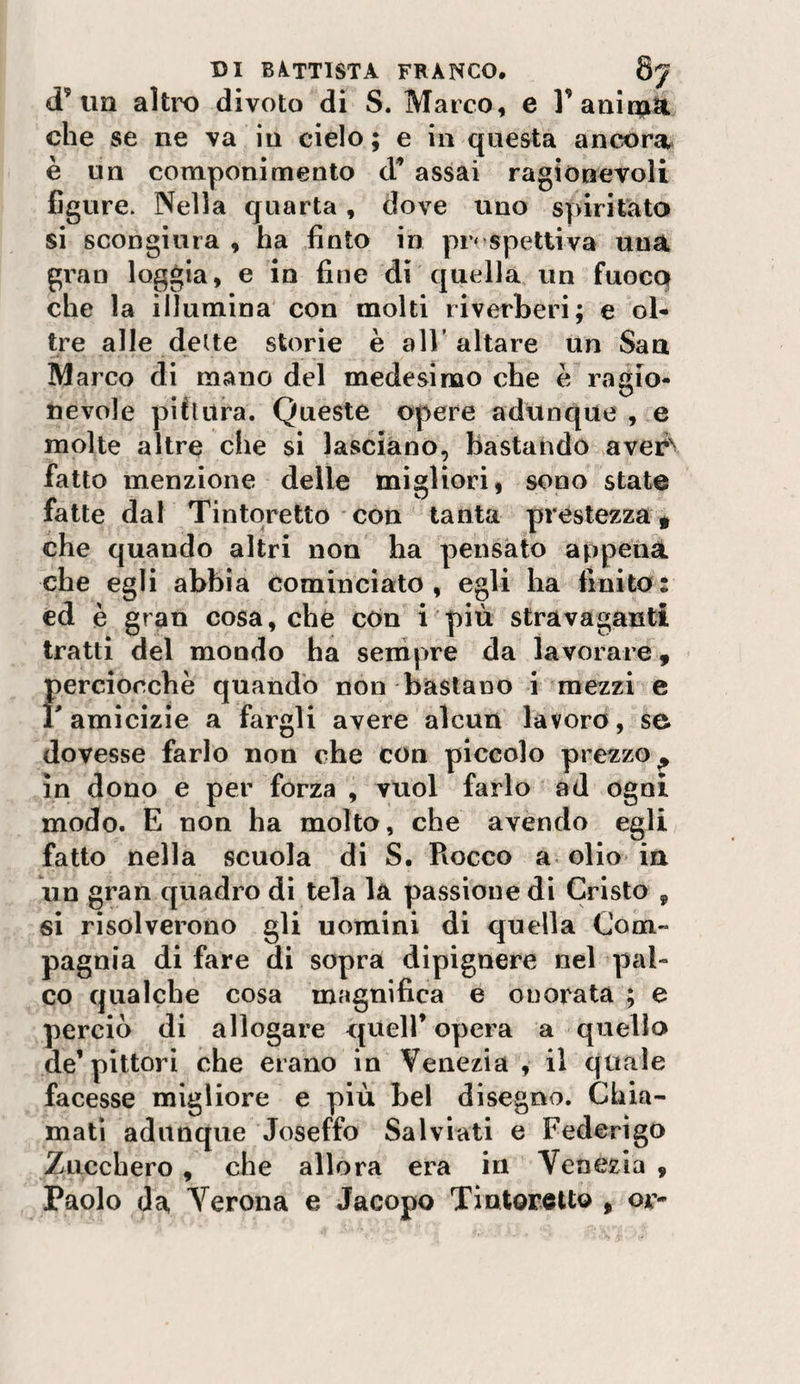d’un altro divoto di S. Marco, e l'auinptli che se ne va in cielo ; e in questa ancorai è un componimento d'* assai ragionevoli figure. Nella quarta, dove uno spiritata si scongiura , ha finto in pr* spetti va una gran loggia, e in fine di quella un fuoco che la illumina con molti riverberi; e ol¬ tre alle delte storie è all' altare un San Marco di mano del medesimo che è ragio¬ nevole pittura. Queste opere adunque , e molte altre che si lasciano, bastando avei?\ fatto menzione delle migliori, sono state fatte dal Tintqretto con tanta prestezza * che quando altri non ha pensato appena che egli abbia cominciato , egli ha finito : ed è gran cosa, che cOn i più stravaganti tratti del mondo ha sempre da lavorare ^ ferciocchè quando non bastano i mezzi e amicizie a fargli avere alcun lavoro, se dovesse farlo non che con piccolo prezzo^ in dono e per forza , vuol farlo ad ogni modo. E non ha molto, che avendo egli fatto nella scuola di S. Rocco a olio in un gran quadro dì tela la passione di Cristo , si risolverono gli uomini di quella Com¬ pagnia di fare di sopra dipignere nel pal¬ co qualche cosa magnifica e onorata ; e perciò di allogare quell’ opera a quello de’pittori che erano in Venezia , il quale facesse migliore e più bel disegno. Chia¬ mati adunque Joseffo Salviati e Federigo Zucchero, che allora era in Venezia , Paolo da Verona e Jacopo Tintoretto , or-