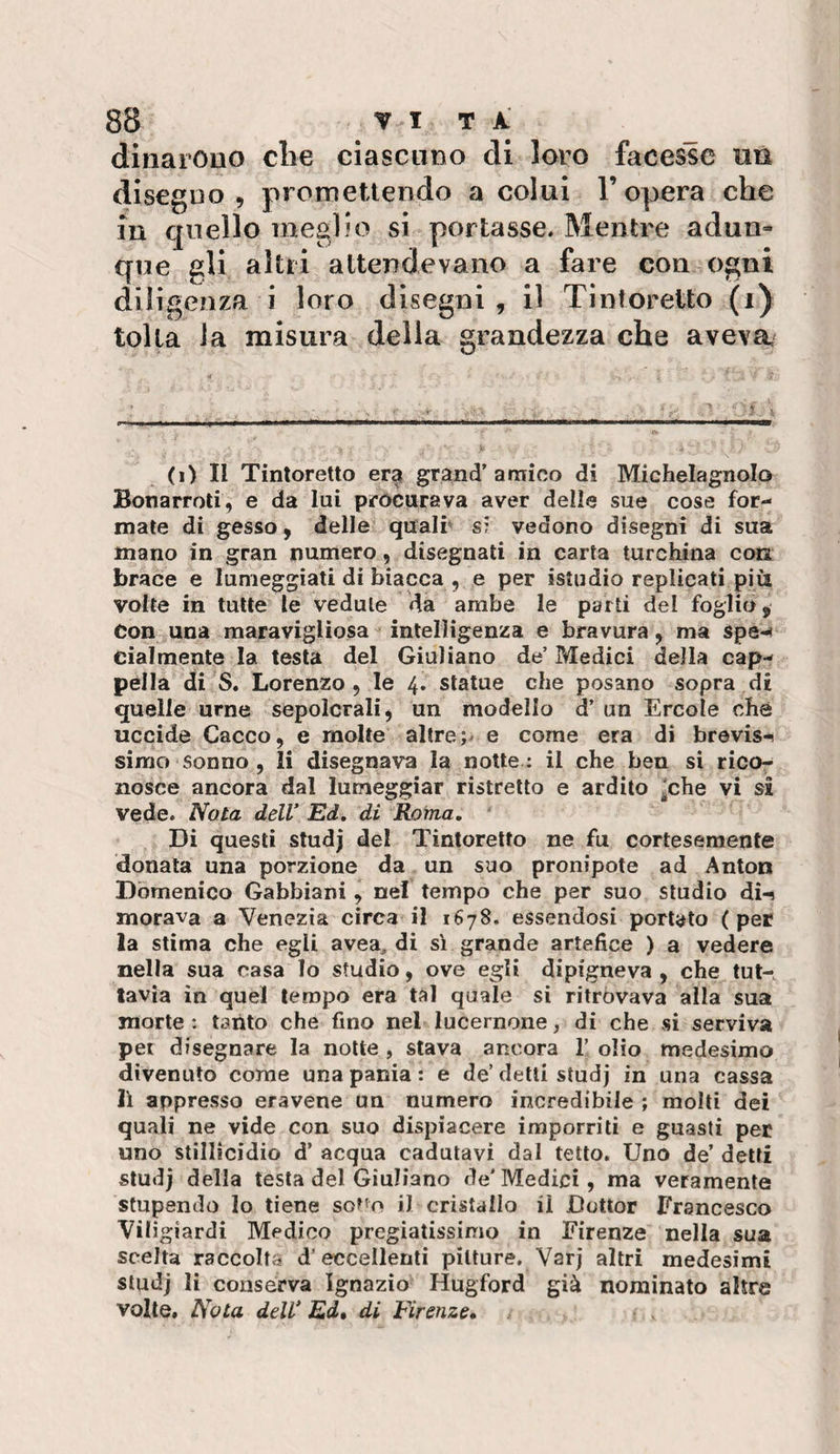dìnarouo die ciascuno di loro facesse un disegno, promettendo a colui l’opera che m quello meglio si portasse. Mentre adun¬ que gli altri attendevano a fare con ogni diligenza i loro disegni , il Tintcretto (i) tolta la misura delia grandezza che aveva (i) Il Tintoretto er^ grand’amico di Michelagnolo Bonarroti, e da lui procurava aver delie sue cose for¬ mate di gesso, delle quali’ si vedono disegni di sua mano in gran numero, disegnati in carta turchina con brace e lumeggiati di biacca , e per istudio replicati più volte in tutte le vedute da ambe le parti del foglio, Con una maravigliosa ^ intelligenza e bravura, ma spe-« eialmente la testa del Giuliano de’ Medici della cap¬ pella di S. Lorenzo, le 4. statue che posano sopra di quelle urne sepolcrali, un modello d’ un Ercole che uccide Cacco, e molte altre e come era di brevis-i sirao sonno , li disegnava la notte : il che ben si rico¬ nosce ancora dal lumeggiar ristretto e ardito ^che vi si vede. Nota dell Ed, di Roma, Di questi studj del Tintoretto ne fu cortesemente donata una porzione da un suo pronipote ad Anton Domenico Gabbiani, nel tempo che per suo studio di-? morava a Venezia circa il 1678. essendosi portato (per la stima che egli avea, di si grande artefice ) a vedere nella sua casa lo studio, ove egli dipigneva , che tut¬ tavia in quel tempo era tal quale si ritrovava alla sua morte: tanto che fino nel lucernone, di che si serviva pei disegnare la notte , stava ancora T olio medesimo divenuto come una pania: e de’delti studj in una cassa li appresso eravene un numero incredibile ; molli dei quali ne vide con suo dispiacere imporriti e guasti per uno stillicidio d’ acqua cadutavi dal tetto. Uno de’ detti studj della testa del Giuliano de’Medici, ma veramente stupendo lo tiene sot’o il cristallo il Dottor Francesco Vìligiardi Medico pregiatissimo in Firenze nella sua scelta raccolta d’eccellenti pitture, Varj altri medesimi studj li conserva Ignazio Hugford già nominato altre volle. Nota dell* Ed, di Firenze,
