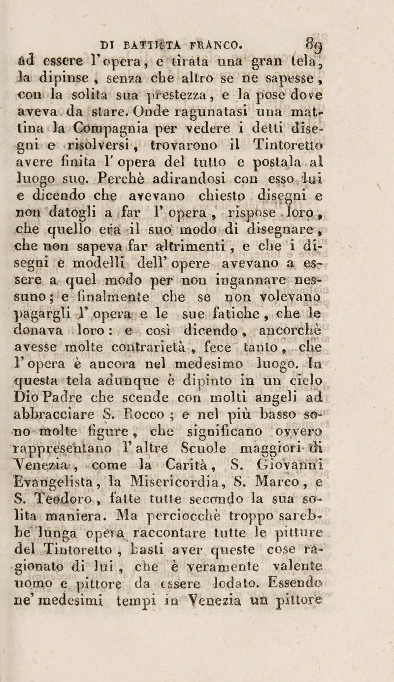 Rd essere Topera, e tirala ima gran tela, la dipinse , senza che altro se ne sapesse , con la solita stia ])restezza, e la pose dove aveva da stare. Gode ragnnatasi una mat^ lina la Compagnia per vedere i delti dise¬ gni e risolversi, trovarono il Tintoretlo avere finita T opera del tutto e postala al luogo suQ. Perchè adirandosi con esso ini e dicendo che avevano chiesto disegni e non datogli a far l’opera, rispose Jorp, che quello era il suo modo di disegnare, che non sapeva far altrimenti , e che i di¬ segni e modelli dell’ opere avevano a es¬ sere a quel modo per non ingannare nes¬ suno ; e finalmente che se non volevano pagargli 1’ opera e le sue fatiche , che le donava loro : e cosi dicendo, ancorché avesse molte contrarietà, fece tantoche l’opera è ancora nel medesimo luogo. In questa tela adunque è dipinto in un cielo Dio Padre che scende con molti angeli ad abbracciare S. Fiocco ; e nel più basso so¬ no molte figure, che significano ovvero rappresentano l’altre Scuole maggiori di Yenezia , come la Carità, S. Giovanni Evangelista, la Misericordia, 8. Marco, e S. Teodoro , fatte tutte secondo la sua so¬ lita maniera. Ma perciocché troppo sareb¬ be lunga opera raccontare tutte le pitture del Tintoretto , basii aver queste cose ra¬ gionato dì lui , che è veramente valente uomo e pittore da essere lodato. Essendo ne’medesimi tempi in Yenezia un pittore
