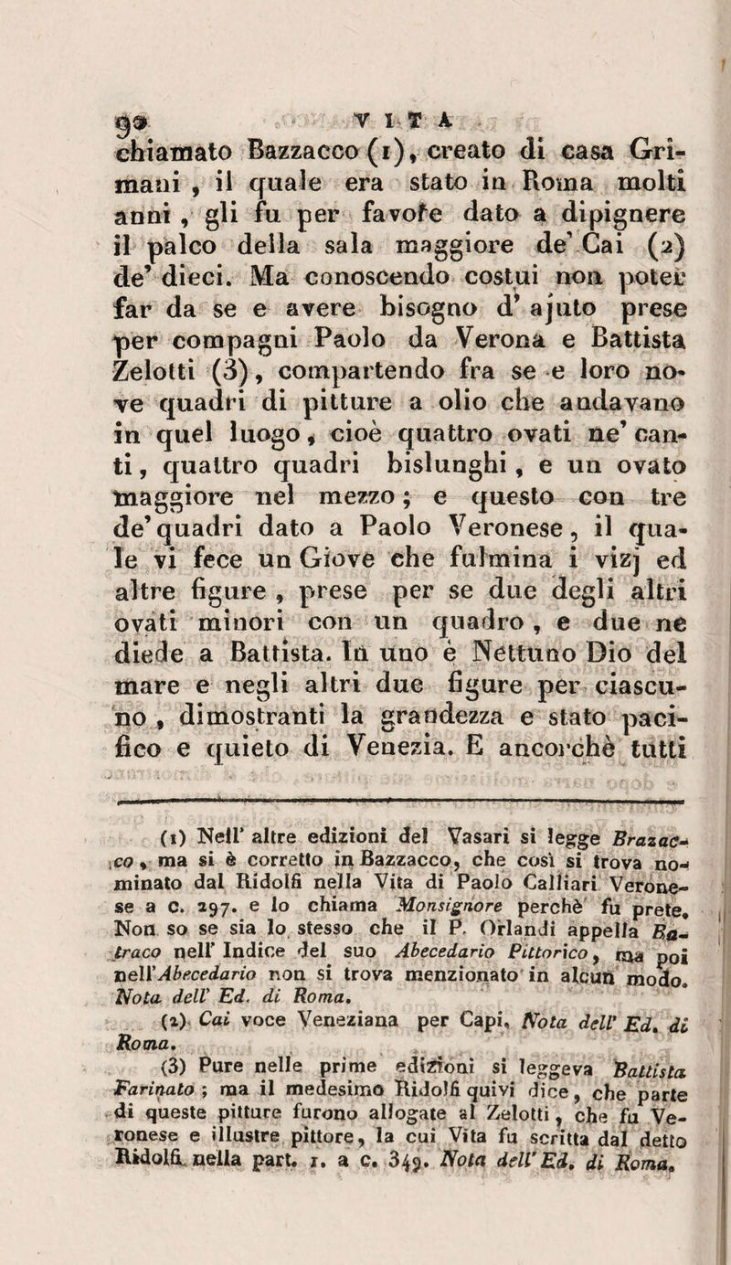 g® ^ VITA chiamato Bazzacco (i), creato di casa Gri- manì , il quale era stato iu Roma molti anni , gli fu per favofe dato a dlpignere il palco della sala maggiore de’ Gai (2) de’ dieci. Ma conoscendo costui non potei’ far da se e avere bisogno d’ ajuto prese per compagni Paolo da Verona e Battista Zelotti (3), compartendo fra se e loro no* ve quadri di pitture a olio che andavano in quel luogo ^ cioè quattro ovati ne’can¬ ti , quattro quadri bislunghi , e un ovato tnaggiore nel mezzo; e questo con tre de’quadri dato a Paolo Veronese, il qua¬ le vi fece un Giove che fulmina i vizj ed altre figure , prese per se due degli altri ovati minori con un quadro, e due ne diede a Battista. In uno è Nettuno Dio del mare e negli altri due figure per ciascu¬ no , dimostranti la grandezza e stato paci¬ fico e quieto di Venezia. E ancoi’chè tutti (i) Nell’ altre edizioni del Vasari si legge Brazac-^ ico, ma si è corretto inBazzacco, che così si trova no¬ minato dal Ridolfi nella Vita di Paolo Calliari Verone¬ se a c. 397. e lo chiama Monsignore perchè fu prete* Non so se sia lo. stesso che il P, Orlandi appella Ba- praco neir Indice del suo Ahecedario Pittorico, taa poi nell'Abecedario non si trova menzionato in aleuti modo. Nota delV Ed, di Roma, (a). Cai voce Veneziana per Capi. Nota ddV Ed» di Roma, &lt;3) Pure nelle prime edizioni si leggeva Rallista Marinato ; ma il medesimo HidoJfi quivi dice, che parte di queste pitture furono allogate al Zelotti, che fu Ve¬ ronese e illustre pittore, la cui Vita fu scritta dal detto Ìlidol&amp;. nella pari. i. a c. 349. Nota delVEd, di Roma,