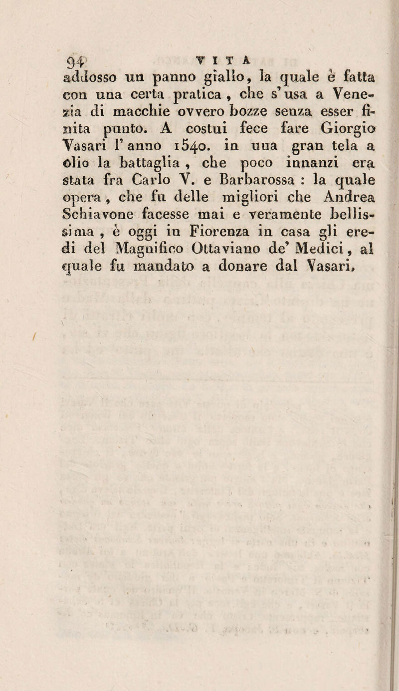 addosso un panno giallo, la quale è fatta con una certa pratica , che s’usa a Vene¬ zia di macchie ovvero bozze senza esser fi¬ nita punto. A costui fece fare Giorgio Vasari F anno i54o. in una gran tela a òlio la battaglia , che poco innanzi era stata fra Carlo V. e Barbarossa : la quale opera , che fu delle migliori che Andrea Schiavone facesse mai e veramente bellis¬ sima , è oggi in Fiorenza in casa gli ere¬ di del Magnifico Ottaviano de’ Medici, al quale fu mandato a donare dal Vasari,