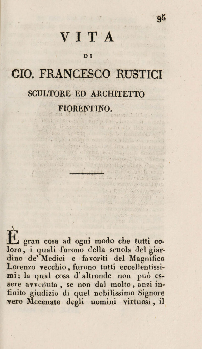 95 VITA D I CIO. FRANCESCO RUSTICI SCULTORE ED ARCHITETTO FIORENTINO. gran cosa ad ogni modo che tutti co¬ loro, i quali fuiono della scuola del giar¬ dino de’ Medici e favoi'iti del Magnìfico Lorenzo vecchio, furono tutti eccellentissi¬ mi ; la qual cosa d’altronde non può es¬ sere avvenuta , se non dal molto, anzi in¬ finito giudizio di quel nobilissimo Signore vero Mecenate degli uomini virtuosi, il