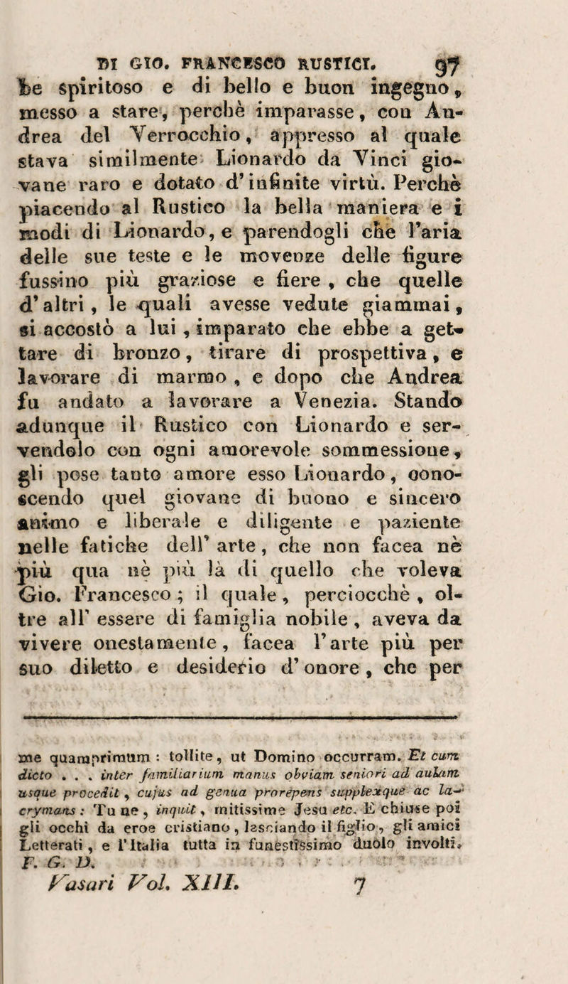 fee spiritoso e di bello e buon ingegno, messo a stare , perchè imparasse, con An¬ drea del Verrocchio, appresso al quale stava similmente Lionardo da Vinci gio¬ vane raro e dotato d’infinite virtù. Perchè piacendo al Rustico la bella maniera e i modi di Lionardo, e parendogli che l’aria delle sue teste e le movenze delle figure fussino più graziose e fiere , che quelle d’altri, le quali avesse vedute giammai, si accostò a lui, imparato che ebbe a geU tare di bronzo, tirare di prospettiva, e lavorare di marmo , e dopo che Andrea fu andato a lavorare a Venezia. Stando adunque il Rustico con Lionardo e ser¬ vendolo con ogni amorevole sommessione, gli pose tanto amore esso Lionardo, oono- «cendo quel giovane di buono e sincero animo e liberale e diligente e paziente nelle fatiche dell’ arte, che non facea nè più qua nè ]ìiù ìà di quello che voleva Gio. Prancesco ; il quale, perciocché , ol¬ tre air essere di famiglia nobile , aveva da vivere oiieslameute, facea l’arte più per suo diletto e desiderio d’onore, che per me quamprirarim : tollite, ut Domino occurram. Et cun dieta . . . inter fainiliariam ntaniis qhviatn seniori ad aulant usque procedit , cujus ad genica prorépens supplexqite ac la-^- crymans : Tu ae , inqiUt ^ mitissime Jesu etc, E chiude poi gli occhi da eroe cristiano , lasciando il figlio, gU amici Letterati, e l’Italia tutta in funestissimo duolo involti, F. G. D,