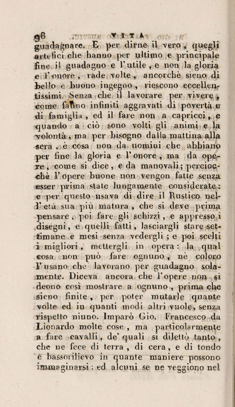 gfO ■.'T .-.r^ fy, ■-^■ giigdagnare* E per dirne iV vero &gt; queglj ai ti fici che hanno ultimo e principale fine ii guadagno e Tutile^ e non la gloria e Kunore , rade, volte ., ancorché sìeno di Ixelio-e buono ingegno , riescono eocelleUf lis&amp;imi iSenzarche il lavorare per vivere^ come fa^r.o infiniti aggravati di povertà e di famiglia, ed il fare non a capricci, e quando a ciò sono volti gli animi e la £yolonlà, ma per bisogno dalla mattina alla sera ,&gt;èCOsa non da uomini che abbiano per fine la gloria e l’onore , ma da opér re, come si dice, e da manovali ; percioc¬ ché r opere buone non vengon fatte senza esser prima state lungamente considerate: e per questo usava di dire il Rustico nel¬ l’età sua più matura , che si deve primg pensare, poi fare gli schizzi, e appresspi ,disegni, e quelli fatti, lasciargli stare set¬ timane e mesi senza vedergli ; e poi scelti i: migliori , mettergli in opera: la qual cosa non può fare ognuno , nè coloro l’usano che lavorano per guadagno sola¬ mente, Diceva ancora che l’opere non^^i deono cosi mostrare a ognuno , prima che sieno finite , per poter mutarle quante volte ed in quanti modi altri vuole, senza rispetto ninno. Imparò Gio. Francesco da Lionardo molte cose , ma particolarmente a fare cavalli, de’quali si dilettò tanto, che ne fece di terra, di cera, e di tondo è bassorilievo in quante maniere possono immaginarsi ; ed alcuni se ne veggiono nel