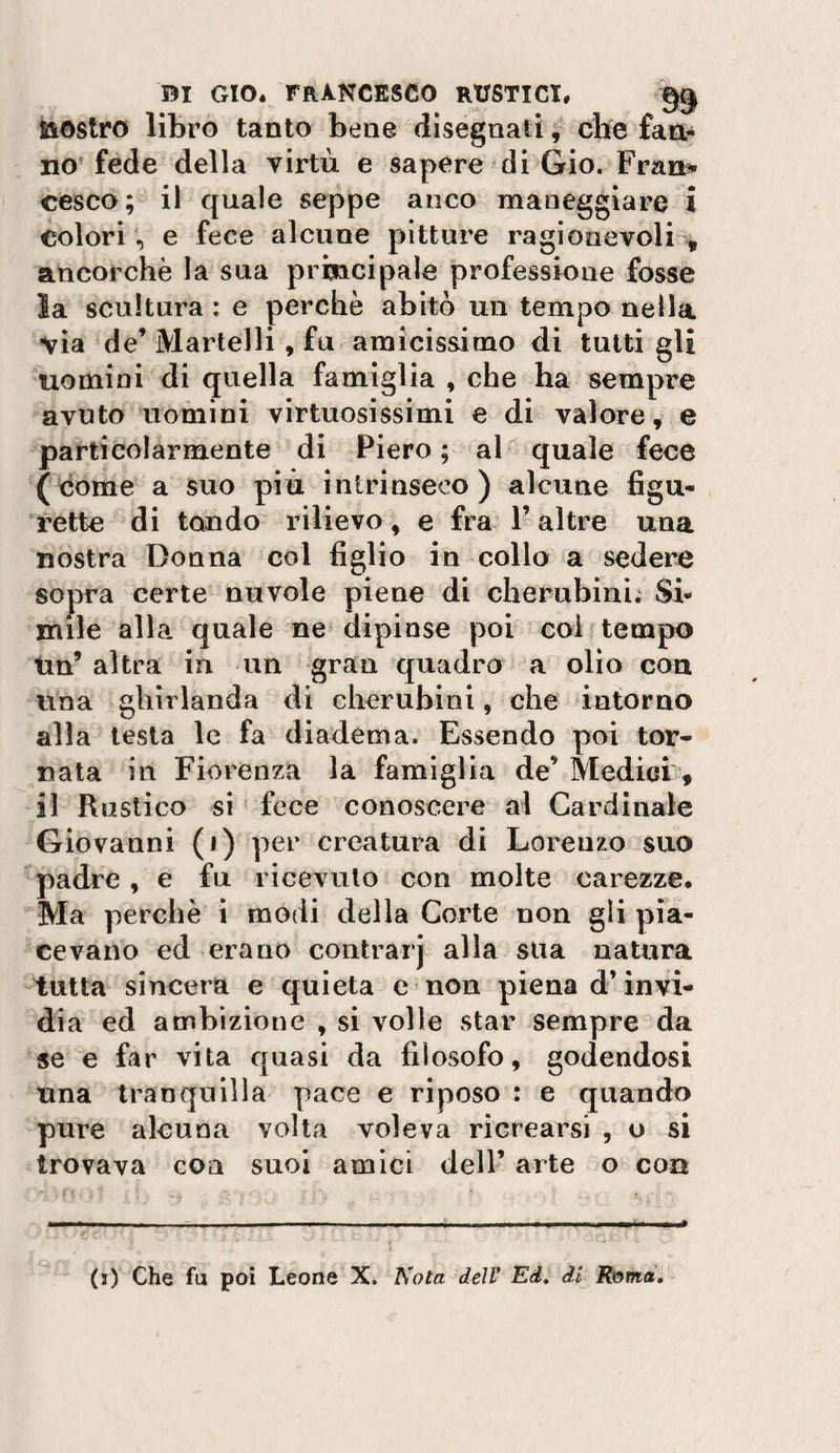 bostro librò tanto bene disegnali che fart* no’fede della virtù e sapere di Gio. Fran^ cesco; il quale seppe anco maneggiare i colori, e fece alcune pitture ragionevoli % ancorché la sua principale professione fosse la scultura : e perchè abitò un tempo nella via de’ Martelli, fu amicissimo di tutti gli uomini di quella famiglia , che ha sempre avuto uomini virtuosissimi e di valore, e particolarmente di Piero; al quale fece (dome a suo più intrinseco) alcune figu- rette di tondo rilievo, e fra l’altre una nostra Donna col figlio in collo a sedere sopra certe nuvole piene di cherubini; Si¬ mile alla quale ne dipinse poi coli tempo tin’ altra in un gran quadro a olio con una ghirlanda di cherubini, che intorno alla lesta le fa diadema. Essendo poi tor¬ nata in Fiorenza la famiglia de’ Medicii*, il Rustico si ' fece conoscere al Cardinale Giovanni (i) per creatura di Lorenzo suo padre, e fu ricevuto con molte carezze. Ma perchè i modi della Corte non gli pia¬ cevano ed erano contrarj alla sua natura tutta sincera e quieta e non piena d’invi¬ dia ed ambizione , si volle star sempre da se e far vita quasi da filosofo, godendosi una tranquilla' pace e riposo : e quando pure alcuna volta voleva ricrearsi , o si trovava con suoi amici dell’ arte o con (i) Che fu poi Leone X. Nota dell* Ed, di R^md, -