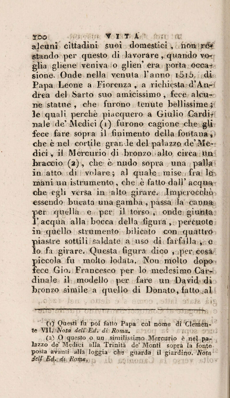 aJcttnì cittadini suoi domestici , stando per questo dì lavorare, quando vor glia gliene veniva o glien’era porta occa-i/ sione. Onde nella venuta Tanno i5iò. di Papa Leone a Fiorenza , a richiesta d’4iir^ drea del Sarto suo amicissimo, fece alcu¬ ne statue , che furono tenute bellissime 3e quali perchè piacquero a Giulio Cardit naie de’Medici (1) furono cagione che gli fece fare sopra il finimento della fontana * che è nel cortile grande del palazzo de’Me-« dici, il Mercurio di bronzoalto circa un^ braccio (2), che è nudo sopra una palla - in atto di volare ^ al quale mise fra lo . mani un islrumento , che è fatto dall’ acquai ohe egli versa in alto girare^ Imperocché essendo bucata una*gamba , passa la cannai per qucdìa e per il torso , onde giunta^ l’acqua alla bocca della figura, percuote in quello strumento bilicato con quattro piastre sottili saldate a uso di farfalla , e lo fa girare. Questa figura dico , per cosa piccola fu molto lodata. Non molto dopo** lece Gioi,Francesco per lo medesimo Car¬ dinale^ il modello per fare un David di bronzo simile a quello di Donato, fatto ali (f)* Questi fu poi fallo Papa col nome di Clémen- te Ylìti^'^Nota dell Ed, di Roma» . ^ , &lt;2) O questo o un similissimo Mercurio è nel pa^ lazzo de’ Medici alla Trinità de’ Monti sopra la fonte posta avanti alla loggia SelE Rovaio., che guarda il giardino. Nota, ..