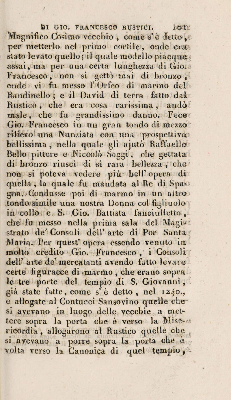 Magnifico Cosimo vecchio ^ come s’è eletto per metterlo nel primo cortile, onde era.ti stato levato quello5 il quale modello pìacque*^^ assai, ma per una certa lunghezza di Gio.^a Francesco , non si gettò mai di bronzo onde vi fu messo Y Orfeo di marmo del Baudinello ; e il David di terra fatto-dal' Rustico, che era cosa rarissima, andò male, che fu grandissimo danno. Fece^ Gio. Francesco in un gran tondo di mezzo- rilicvo^ una Nunziata con una prospeltivaì’ bellissima , nella quale gli ajutò Raffaella Bello pittore e Niccolò Soggi , che getlata di brouzo riuscì di si rara bellezza che ' non si poteva vedere più* bell’ opera di quella, la quale fu mandata al Re di Spa*' gna..Condusse poi di marmo in un aitro&gt; tondo^simile una nostra Donna col tìgli noia r in'collo e Si .Gio. Battista fanciuMetto che fu messo nella prima sala del Magici strato de'Consoli dell’arte di Por Santa f Maria. Per quest’ opera essendo venuto ìai moho credito ^ Gio. Francesco 1 Consoli dell’ arte de’mercatanti avendo fatto levare- certe figuracce di «marmo , che erano sopra-^ le ire porte del tempio di S. Giovanni, già state fatte, come s’è detto, nel 1240., e allogate al Contucci Sausovino quelle che sì avevano in luogo delle vecchie a mel** tere sopra la porta che è verso la Mise^- v; ricordia , allocarono al Rustico quelle che . SI avevano a porre sopra la porta clic e volta verso la Canoniga di quel tempio