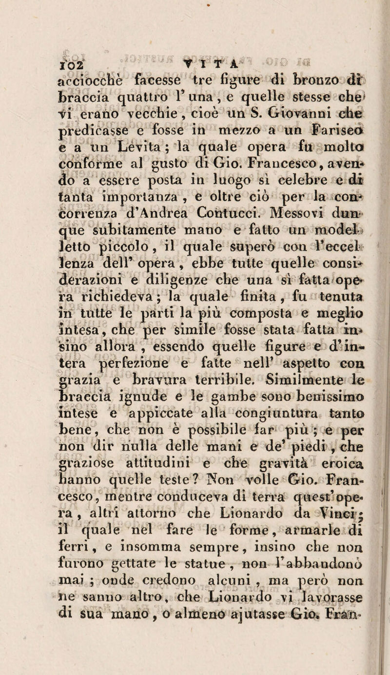 I% 2 Y I T A acciocché facesse tre figlile di bronzo dt braccia quattro V una, e quelle stesse che' VI erano vecchie, cioè un S. Giovanni che predicasse e fosse in mezzo a un Fariseo e a un Lévita ; ia quale opera fu molta conforme al gusto di Gio. Francesco, aveù* do a essere posta in luogo sì celebre e di tanta importanza , e oltre ciò per la coa^ correnza d’Andrea Contucci. Messovi dun- q'ìie subitamente mano e fatto un model&gt; letto piccolo, il quale superò con reccek lenza dell’opéra, ebbe tutte quelle consi-^ derazioni e diligenze che una si fatta opé» ra richiedeva ; la quale finita, fu tenuta in tutte le parti la più composta e meglio intesa , che per simile fosse stata fatta in* «ino allora , essendo quelle figure e d’ in¬ tera perfezione e fatte nell’ aspetto con grazia e bravura terribile. Similmente le braccia ignude e le gambe sono benissimo intese è appiccate alla congiuntura tanto bene, che non è possibile far più ; e per non dir nulla delle mani e de’ piedi , che graziose attitudini e che gravità eroica hanno quelle leste? Non volle Gio. Fran¬ cesco, mentre conduceva di terra quest’ope¬ ra , altri attorno che Lionardo da Vinci’i il quale nel fare le forme, armarle di ferri, e insomma sempre, insino che noa furono gettate le statue, non Fabbrindonò mai ; onde credono alcuni , ma però non iie sanno altro, che Lionardo vi lavorasse di sua mano , o almeno ajutasse Gio* Frau-