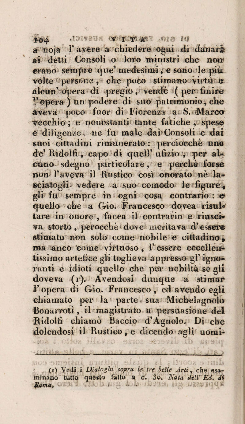 à^' Roja r avere a ^chiedere ognidi danari ai delti Consoli o» loro ministri che non» erano sempre ^ne’ medesimi 4 e sono de pim vòlte persóne , ? che poco slimano^virtù Js^ àlcun’ opera- di pregio vendè ( per i finire 1-opera ) un podere di suo patrimonio, che aveva poto fuor di Fiorenza S. Marca vecchio ; e nonoslanti tante fatiche , spese e dììigenze^ ne fu male dai&gt;Consoli e dai suoi cittadini rimunerato : perciocché uno de’ llidolfi , capo  di quell’ ufizio v per aì^ euno sdegno particolare, e perchè forse non^ raveva-il Rustico così onorato nè la* sciatogK- vedere a suo'comodo lefigure^ gli fu sempre in ogni cosa contrario : © quello che a Gio. Francesco dovea risai*' tare in onore , facea il centra no e riusci¬ va storto, perocché ^ dove merita va d’essere stimato non solo come nobile e cittadino * ma ^ancò Come virtuóso , T essere eccellen* iissiino artefice gli toglieva appresso gl’ igno¬ ranti e idioti quello che per nobiltà se gli doveva (r). Avendosi dunque a stimar l’opera di Gio. Francesco, ed avendo egli chiamato j&gt;er la parte - sua Micbelagnolo Bonarroti , il magistrato a persuasione del Ridolfi chiamò Baccio d’Agnolo. Di che dolendosi il Rustico, e dicendo agli uomi** (i) Vedi i Dialoghi sopra le tre belle Arti ^ che esa¬ minano tutto questo fatto a c. 3o. Nata dell' Ed. di dioma, *■ ■' - -■