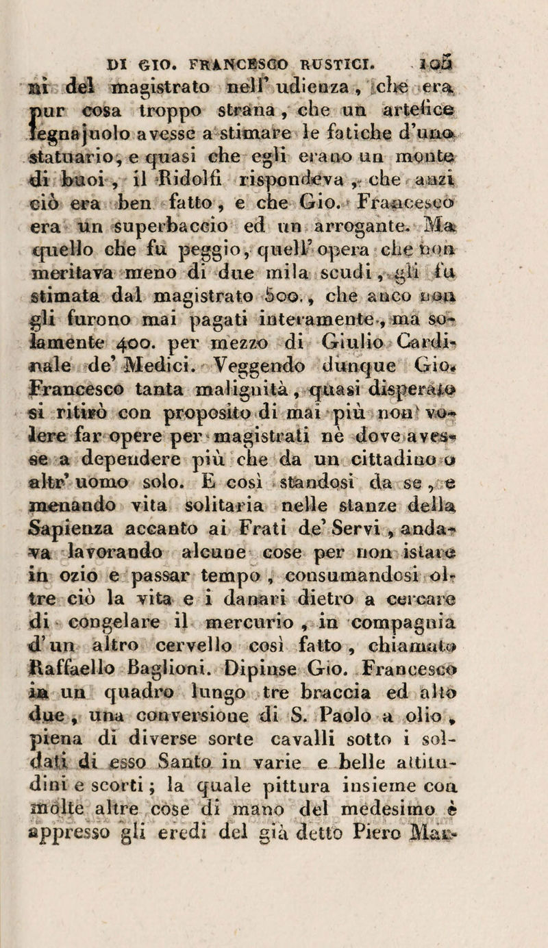 ai del magistrato nelT udieaza, iclie era, Imr cosa troppo strana, che un artetìce egnajuolo avesse a stimare le fatiche d’uao^ statuario, e quasi che egli ci ano un monto di buoi , il Ridolfi rispondeva ,r che anzi ciò era ben fatto, e che Gio. ^ Francesco era un superbaceio ed un arrogante. Ma^ quello che fu peggio, quell’opera che non mutava meno di due mila scucii,'tgli fu stimata dal magistrato Soo., che anco nau gli furono mai pagati interamente ^ ma so^ iamente 400. per mezzo di Giulio Cardi» naie de’Medici. Veggendo dunque Gio# Francesco tanta malignità, quasi disperàio si ritifò con proposito di mai più noa^ vo-» lere far opere per magisti^ali nè dove avc^-^ «e a dependere più che da un cittadino o akr’uomo solo. E così standosi da se , e menando vita solitaria nelle stanze della Sapienza accanto ai Frati de’ Servi , anda^ va lavorando alcaue cose per non istara in ozio e passar tempo , consumandosi oF tre ciò la vita e i danari dietro a cercare di congelare il mercurio , in compagnia d’un altro cervello così fatto, chiamato Raffaello Baglioni. Dipinse Gio. Francesco ha un quadro lungo tre braccia ed allo due, una conversione di S. Paolo a olio, piena di diverse sorte cavalli sotto i sol¬ dati di esso Santo in varie e belle attitu¬ dini e scorti ; la quale pittura iusieme eoa mólte altre cose di mano del medesimo è appresso gli eredi del già detto Piero Maj&gt;