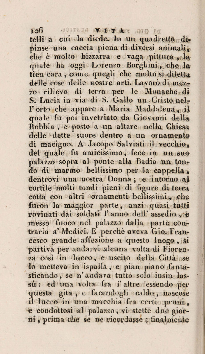 telH a cui la diede. In un quadret(0i d% pinse una caccia piena di diversi animaU^ che è molto bizzarra e vagai piltui’a if la quale ha oggi Lorenzo Borghini:^ cboa la tien cara , come quegli che molto si diletta delle cose delle nostre arti. Lavorò di mez? zo rilievo di terra per le Monaehe.rdi S. Lucia in via di S. Gallo un Cristo nelr l’orto che appare a Maria Maddalena,vii quale fu poi invetriato da Giovanni dell^ Robbia , e posto a un altare nella Chiesa delle ^dette suore dentro a un GrnamentQ di macigno. A Jacopo Sai viali il vecchio ♦ del quale fu amicissimo, fece in uUiSuo palazzo sopra al ponte alla Badia ma ton-r. do di marmo bellissimo per la cappella » denlrovi una nostra Donna; e intorno ai cortile lUolti tondi pieni &lt; di figure di terra cotta con altri ornamenti bellissimiche furon la maggior parte , anzi quasi tutti rovinati dai soldati 1’ anno dell’ assedio , messo fuoco nel palazzo dalia parte ^eour traria a’Medici. E perchè aveva Gio. Frai&gt; cesco grande affezione a questo luogo, si partiva per andarvi alcuna volta di Fioren¬ za cosi in lucro , e uscito della Città se 10 metteva in ispalla , e pian piano fanta¬ sticando, se n’andava tutto solo iusin las¬ sù: ed una volta fra T altre essendo per questa gita ^ e facendogli caldo , naacose 11 lucco in una macchia fra certi pruni , ie condottosi al palazzo, vi stette due gior¬ ni f prima che se ne ricordassefinalmente