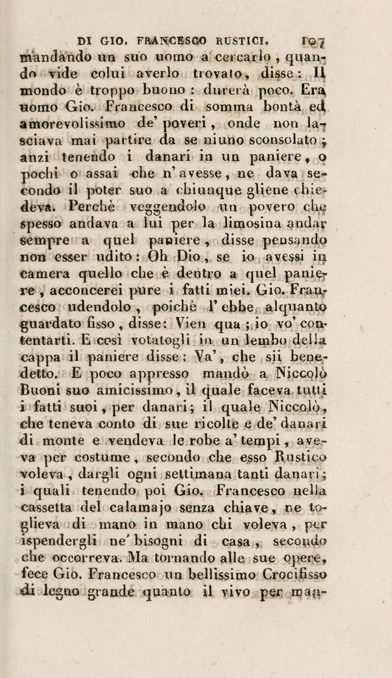 mandando un suo uomo a' cercarlo , qiian* do vide colui averlo trovato, disse mondo è troppo buono : durerà poco. Ert^ uomo Gio. Francesco di somma bontà ed amorevolissimo de’ poveri, onde non la-? sciava mai partire da se ninno sconsolato anzi tenendo i danari in un paniere, q pochi o assai che n’avesse, ne davatse- condo il poter suo a chiunque gliene chicr deva. Perchè veggendolo un povero che spesso andava a lui per la limosina ^ndav sempre a quel paniere, disse pensando non esser udito : Oh ^Dio, se io avessi in camera quello che è dentro a quel paniej re , acconcerei pure i fatti miei. Gio. FraUf cesco udendolo, poiché l’ebbe^ alquante? guardato fisso , disse: Vien qua ;Jo^ yo’ con¬ tentarti. E così votatogli in un lembo della cappa il paniere disse : Ya’, che sii bener detto. E poco appresso mandò % Niccolò Buoni suo amicissimo , il quale faceva tutti i ■ fatti'suoi, per danari; il quale Niccolò, che teneva conto di sue ricolte e de’danari di monte e vendeva le robe a’ tempi, aver va per costume, secondo che esso Rustica voleva , dargli ogni settimana tanti danari ; i quali tenendo poi Gio. Francesco nella cassetta del calamajo senza chiave, ne to¬ glieva di mano in mano chi voleva , per ispendergli ne bisogni di casa^, secondo che occorreva. Ma tornando alle sue opere, fece Gio. Francesco un bellissimo Crocifisso di legno grande quanto il vivo per maG’-