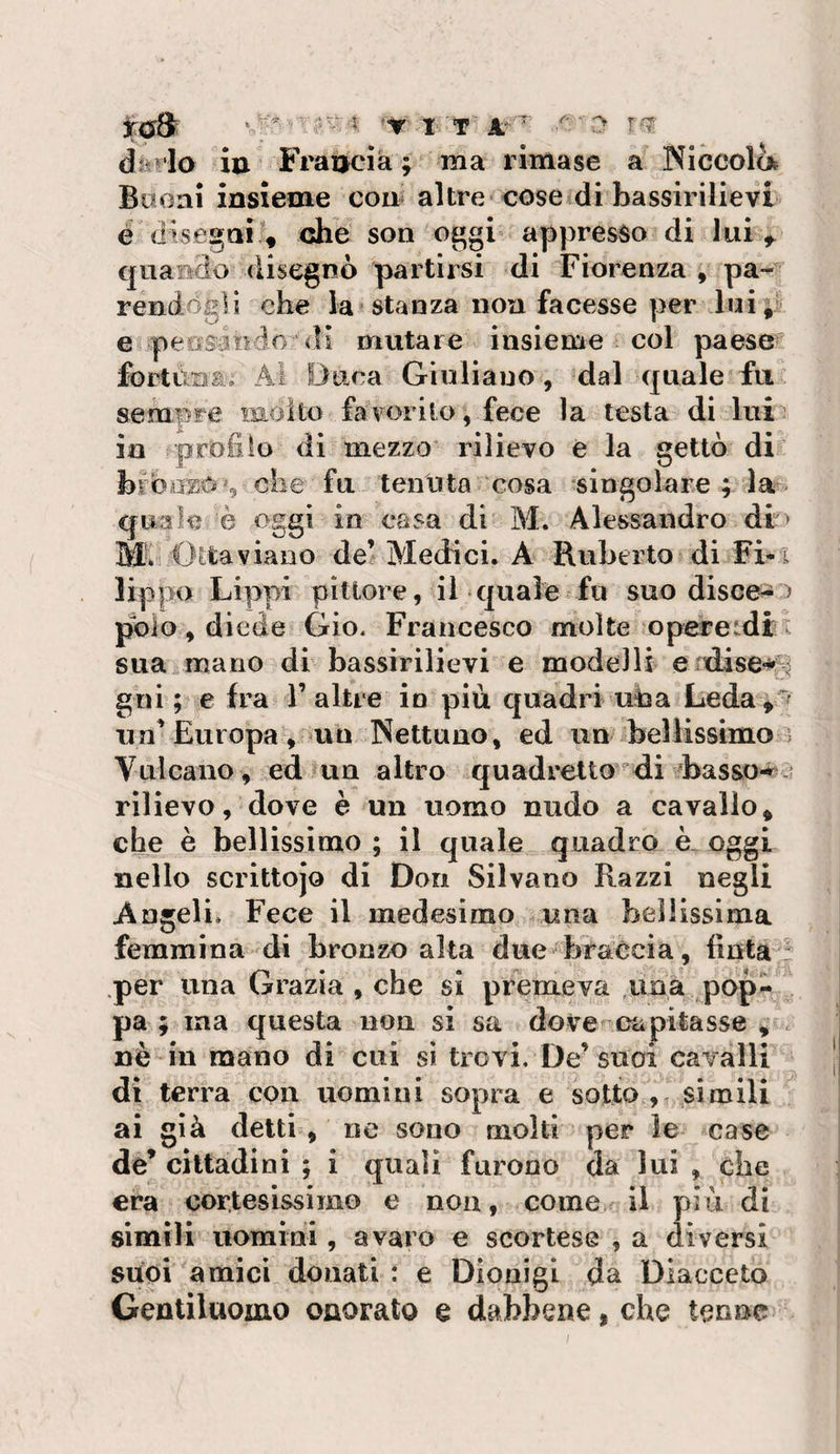 iu Frauda ; ma rimase a Nlccola Buoni insieme com altre cose di bassirilievi é dise^ai ^ che son o^gi appresso di lui ^ quando disegnò partirsi di Fiorenza , pa¬ rendogli che la stanza non facesse per lui;; e peorioio di mutare insieme col paese foitùnai Ai Duca Giuliano , dal quale fu sempre niolto fa \ orilo, fece la testa di lui : in profilo di mezzo rilievo e la gettò di* bibiizo&gt;5 ohe fu tenuta cosa singolare ; la quale è oggi in casa di M. Alessandro di ' Mv ''Ottaviano de’ Med:ici. A Ruberto di Fi*x lippo Lippi pittore, il quale ^ fu suo disceso polo, diede Gio. Francesco molte opereidf x suaiinano di bassirilievi e modelli e'dise^3 gni ; e fra 1’altre io più quadri uba Leday'f nn’Europa, un Nettuno, ed un ^bellissimo Vulcano , ed un altro quadretto d.i ^basso-*^ rilievo, dove è un uomo nudo a cavallo, che è bellissimo ; il quale quadro è. oggi nello scrittojo di Don Silvano Razzi negli Angeli. Fece il medesimo una bellissima femmina di bronzo alta due braccia, finta: .per una Grazia , che si premeva ,uoà pop¬ pa ; ina questa non si sa dove^capitasse , . nè in mano di cui si trovi. De’suoi cavalli di terra con uomini sopra e sotto , simili ai già detti , ne sono molti per le case era cortesissimo e non, come il più di simili uomini, avaro e scortese , a diversi sùoi amici donati : e Dionigi da Diacceto Gentiluomo onorato e dabbene, che tenne rn ',