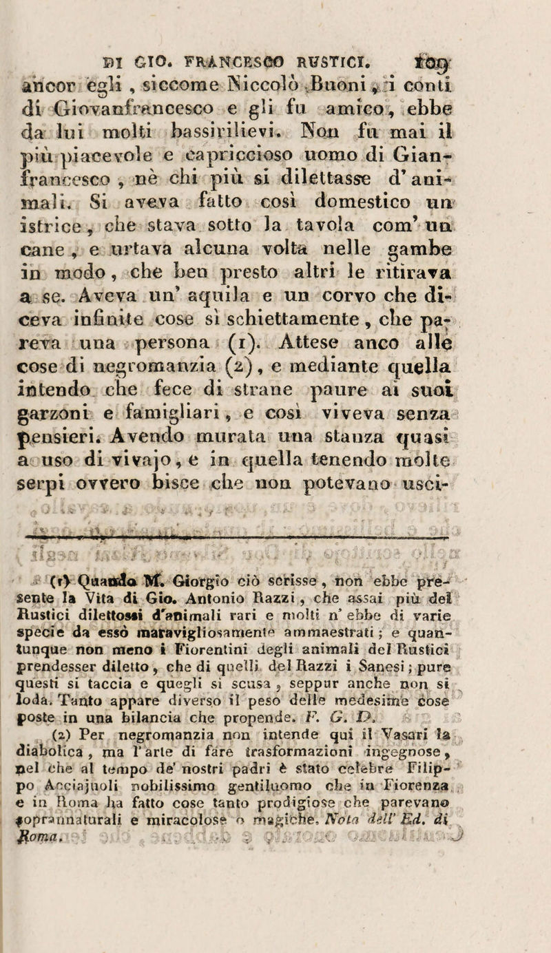 ancor egli , siccome Niccolò vBtioni conti, di Giovanfrancesco e gii fu amico, ebbe da lui molti bassiviìievi. Non fu mai il più piacevole e capriccioso uomo di Gian- francesco , nè chi più si dilettasse d’ani¬ mali. Si aveva fatto cosi domestico um istrice, che stava sotto la tavola com’ua cane , e urtava alcuna volta nelle gambe in modo, che ben presto altri le ritirava a se. Aveva un’ aquila e un corvo che di¬ ceva infinite cose si schiettamente , che pa; reva una persona (i). Attese anco allò cose dì negromanzia (2), e mediante quella intendo che fece di strane paure ai suoi garzoni e famigliari, e così viveva senza pensieri. Avendo murata una stanza quasi a uso divivajo,e in e|uella tenendo molte serpi ovvero bisce che non potevano usci- (rV QaaOEla M, Giorgio ciò scrisse, iion ebbe pré¬ sente la Vita di Gio. Antonio Razzi, che a^sai più dei Hustici dilettOMÌ d'animali rari e molti n ebbe di varie specie da esso raatavigliosamente ammaestrati ; e quan¬ tunque non meno i Fiorentini degli animali del Rustici prendesser diletto, che di quelli del Razzi i Sanesi ; pure questi si taccia e quegli si scusa , seppur anche non si ^ loda. Tanto appare diverso il peso delle medesime cose poste in una bilancia che propende. R G. D, (2) Per negromanzia non intende qui il Vasari la diabolica , ma l’arte di fare ìrasformazioni ingegnose, nel che al tempo dé nostri padri è stato celebre Filip¬ po A eciajuoli nobilissimo gentiluomo che in Fiorenza e in Roma ha fatto cose tanto prodigiose che parevano fopraimalurali e miracolose o magiche, AV/;? dell Ed, di fioma, ~ ^
