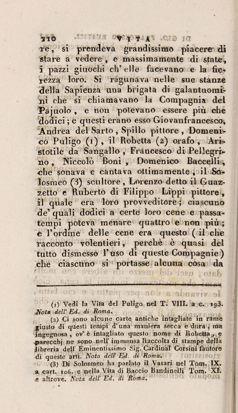 ^ . r-. re, ' si prendeva grandissime piacere- di stare a vedere , e massimamente di state, i pazzi giuochi eh’ elle facevano e la fiet rezza loro. Si ràgunàva nelle sue stanze della Sapienza una brigata di galantuomi¬ ni che si chiamavano la Compagnia del Pajuolo , e non potevano essere più ché dodici ; e questi erano esso Giovanfrancesco^ Andrea dei Sarto, Spillo pittore, Domeni¬ co Puligo (r) , il Robetta (2) orafo, Ari¬ stotile da Sangallo , Francesco di Pellegri¬ no , Niccolò Boni , Domenico Baccelli^ che sonava e cantava ottimamente, il So- losmeo (3) scultore, Lorenzo detto il Guaz¬ zetto e Ruberto di Filippo Lippi pittore, il quale era loro provveditore; ciascuno de’ quali dodici a certe loro cene e passa¬ tempi poteva menare quattro e non piuL; c rordine delle cene era questo ( il che racconto volentieri, perchè è quasi del tutto dismesso l’uso di queste Compagnie) che ciascuno si portasse alcuna cosa da (1) Vedi la Vita del Puligo nel T. Vili, a c. *93. JSola .dell'Ed, di Roma. . ^ (2) Ci sono alcune carte antiche intagliate in rame giusto di questi tempi d’una maniera secca e dura , ma ‘ingegnosa , ov’ è intagliato questo nome di Robetta^. 9 parecchj ne sono nell’ immensa Raccolta di stampe della libreria dell' Eminentissimo Sig. Cardinal Corsini fautore di queste arti. Nota dell' Ed. di Roma, (3) Di Solosmeo ha parlato il Vasari nel Tom. IX. a cari. 106. e nella Vita di Baccio Bandinelli Tom. XI. e altrove. Nota dell' Ed. di Roma, • ^