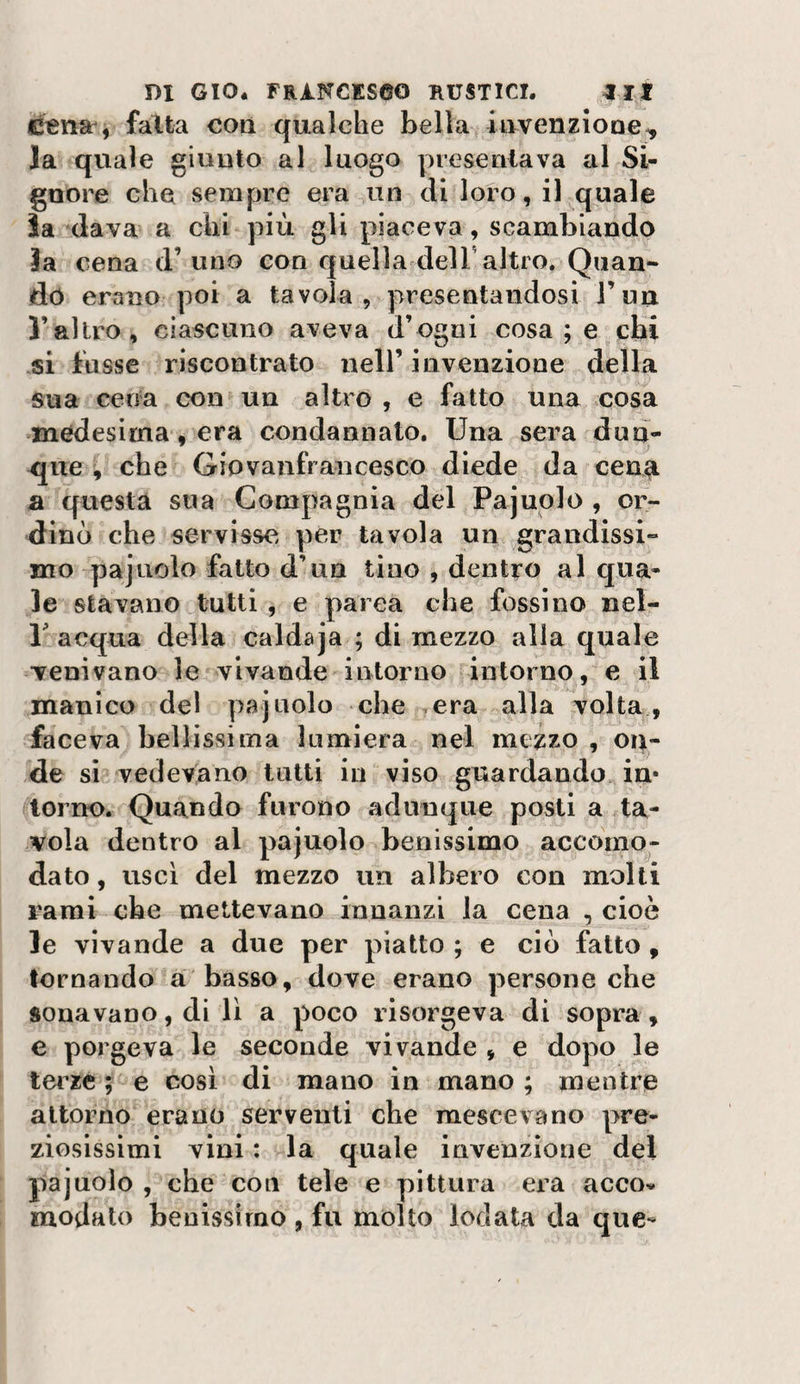 e«iia , fatta con qualche bella ittvenziooe^ Ja quale giunto al luogo presentava al Si¬ gnore che sempre era un di loro, il quale ìaxlava a chi più gli piaceva, scambiando la cena d’uno con quella delT altro. Quan¬ do erano poi a tavola, presentandosi Tua l’altro, ciascuno aveva d’ogni cosa ; e chi si tiisse riscontrato nell’ invenzione della sua cena con un altro , e fatto una cosa medesima, era condannato. Una sera dun¬ que , che Giovanfrancesco diede da cen^ a questa sua Compagnia del Pajuolo , or¬ dinò che servisse per tavola un grandissi¬ mo pajuolo fatto d’un tino , dentro al qua¬ le stavano tutti , e parca che fossi no nel- r acqua della caldaja ; di mezzo alla quale Tenivano le vivande intorno intorno, e il manico del pajuolo che .era alla volta, faceva bellissima lumiera nel mezzo , ca¬ de si vedevano tutti in viso guardando in* torno. Quando furono adunque posti a ta¬ vola dentro al pajuolo benissimo accomo¬ dato , uscì del mezzo un albero con molti rami che mettevano innanzi la cena , cioè le vivande a due per piatto ; e ciò fatto , tornando a basso, dove erano persone che sonavano, di lì a poco risorgeva di sopra, e porgeva le seconde vivande , e dopo le terze ; e così di mano in mano ; mentre attorno erano serventi che mescevano pre¬ ziosissimi vini : la quale invenzione del pajuolo , che con tele e pittura ei^a accov modale benissimo , fu molto lodata da que-
