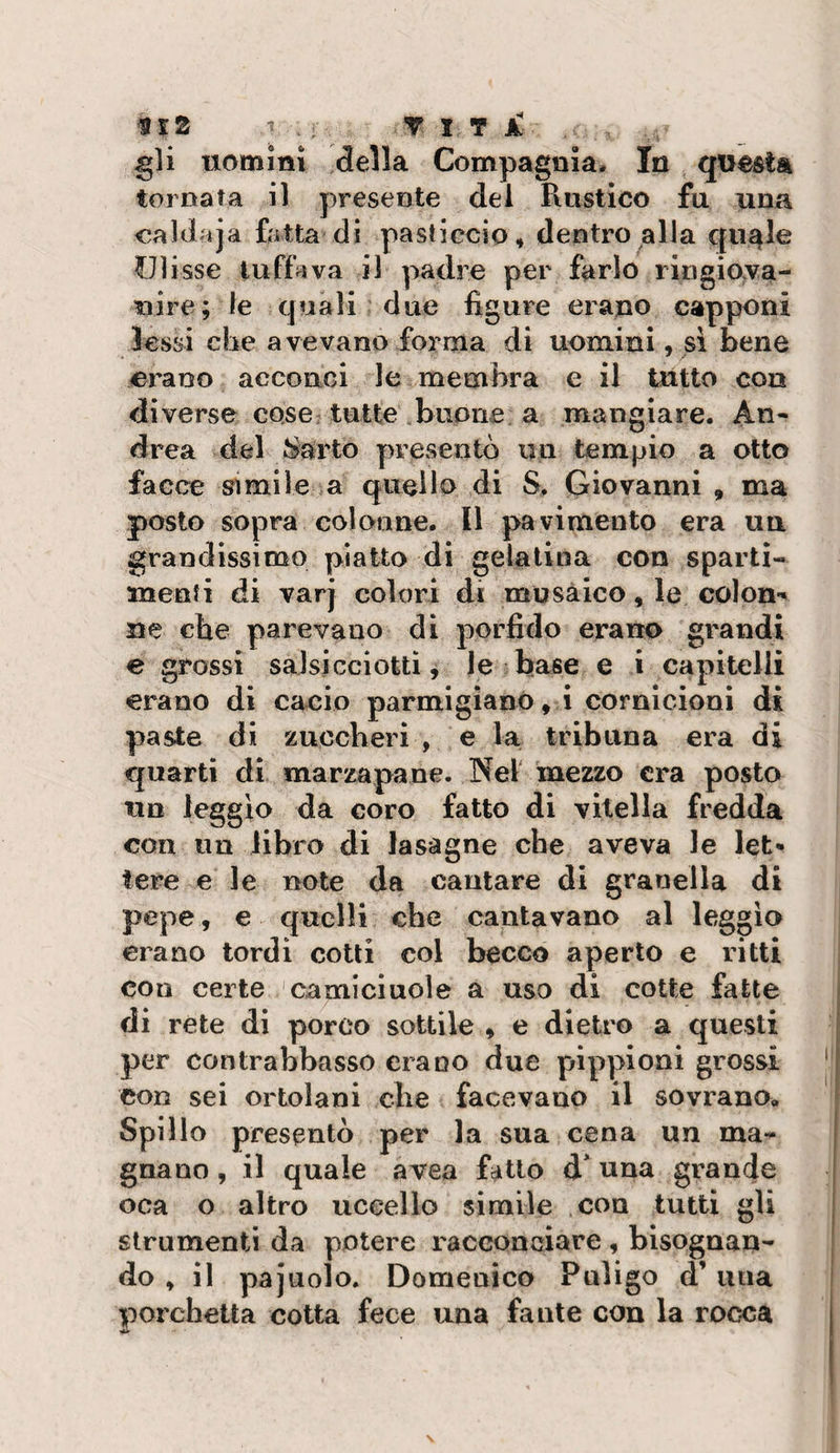 gli uomini della Compagnia. In questa tornata il presente dei Rustico fu una caldaja fotta di pasticcio, dentro alla qu^le Ulisse tuffava il padre per farlo rlngio:va- nire; le quali due figure erano capponi lessi che avevano forma di uomini, si bene erano acconci le membra e il tutto con diverse cose tutte buone a mangiare. An¬ drea del Sarto presentò un tempio a otto facce simile a quello di S. Giovanni , ma posto sopra colonne. Il pavimento era un grandissimo piatto di gelatina con sparti- menti di varj colori di musàico, le colon-' ne che parevano di porfido erano grandi e grossi salsicciotti j Je base e i capitelli erano di cacio parmigiano, i cornicioni di paste di zuccheri , e la tribuna era di quarti di marzapane. Nel mezzo era posto un leggio da coro fatto di vitella fredda con un libro di lasagne che aveva le let¬ tere e le note da cantare di granella di pepe, € quelli che cantavano al leggìo erano tordi cotti col becco aperto e ritti con certe camiciuole a uso di cotte fatte di rete di porco sottile , e dietro a questi per contrabbasso erano due pippioni grossi con sei ortolani che facevano il sovrano. Spillo presentò per la sua cena un ma¬ gnano , il quale avea fatto d* una grande oca o altro uccello simile con tutti gli strumenti da potere racconciare , bisognan¬ do , il pajuolo. Domenico Puligo d’una porchetta cotta fece una fante con la rocca