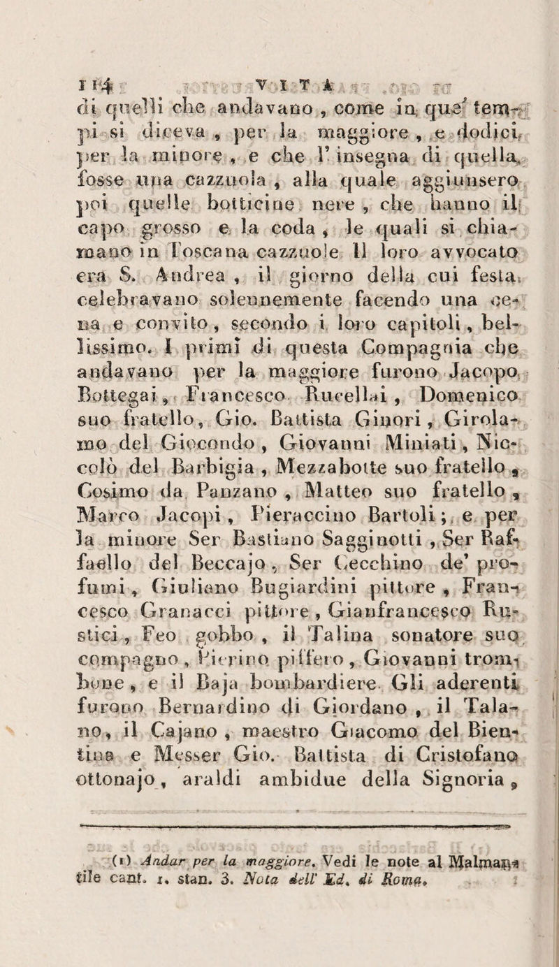 di quelli che andavano , come in; que tem-^ pi sì diceva, per la maggiore , e^dodich per la minore ♦ e che l’insegna di quella^ fosse lina cazzuola , alla quale aggiunsero j)OÌ quelle botticìne nere , che hanno ilf capo grosso e la coda, le quali si chia- roaoo in Toscana cazzuole 11 loro avvocato era S. Andrea , il giorno della cui festa; celebravano solennemente facendo una ce¬ na e convito, secondo i loro capitoli, bel¬ lissimo. 1 primi dì questa Compagnia che andavano per la maggiore furono .Jacopo, Bottegai,! Francesco. Ptucellai , Domenico suo fratello, Gio. Battista Ginori, Girola¬ mo del Giocondo, Giovanni Miniati, Nic¬ colò del Barbigia, Mezzaboite suo fratello j Cosimo da Panzane , Matteo suo fratello , Marco Jacopi , Pieracciuo Bartoli e per la minore Ser Bastiono Sagginotti , Ser Raf^ faello del BeccajQ , Ser (cecchino de’ pro¬ fumi, Giuliano Bugiardini pitture , Fran-» cesco Granarci pittore , Gianfrancesco Bii- stici, Feo gobbo, il Talina sonatore suo compagno, Pierino pilfero, Giovanni troni'» bune , e il Baja bombardiere. Gli aderenti fu rooo Bernardino di Giordano , il Tala-^ no, il Cajano , maestro Giacomo del Bien-* tins e Messer Gio. Battista di Cristofano ottonajo, araldi ambidue della Signoria ^ (i) Andar per la maggiore. Vedi le note al Cile caot, X, stan. 3. Nola dell' Ed, di Romii»