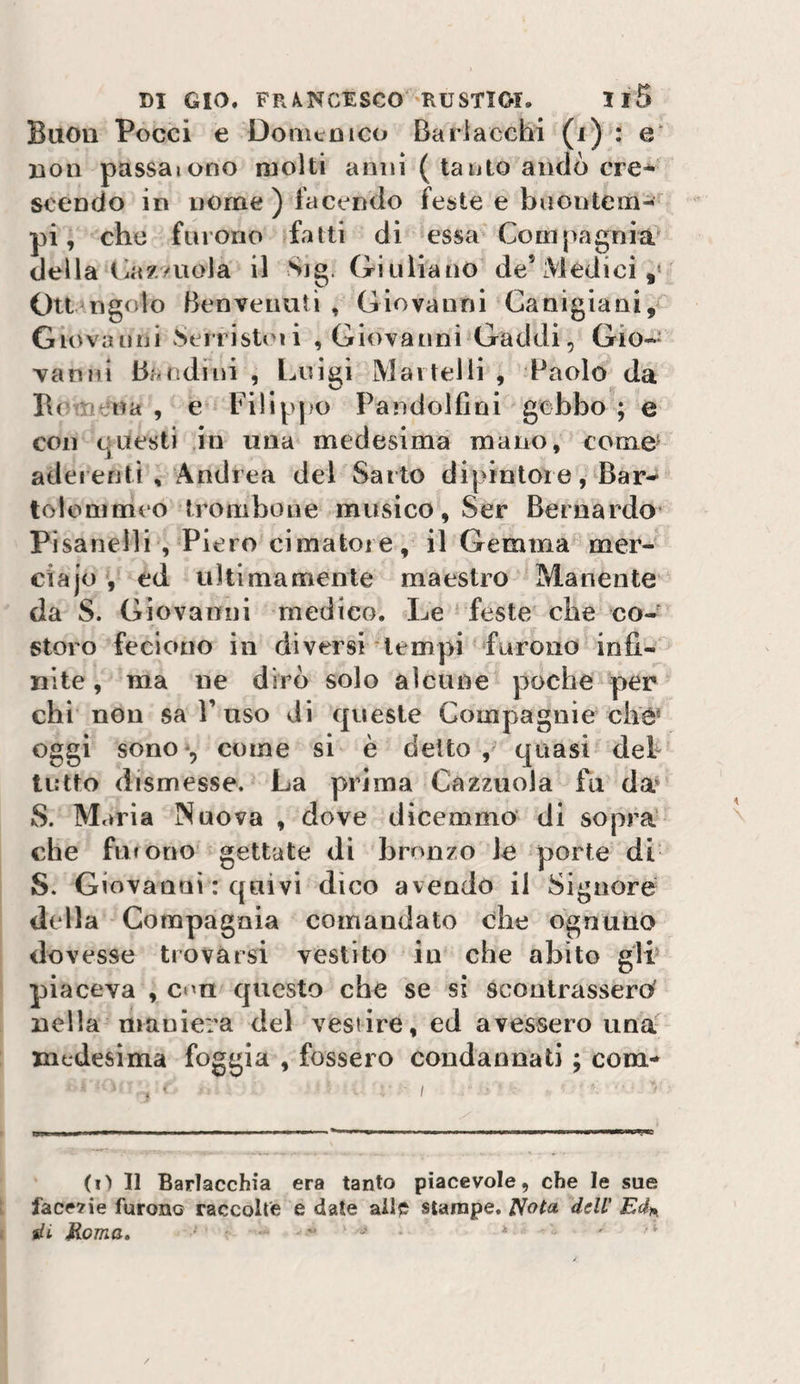 Buon Pocci e Domenico Barlacchi (i) : e‘ non passaiono molti anni ( tanto andò ere* scendo in nome ) facendo feste e buontem¬ pi, che furono fatti di essa Corn[&gt;agnia della i^az/uola il Sjg. Giuliano de’Medici,* Otl ngolo Benvenuti , Giovanni Canigiani, Giovanni ^eiristmi , Giovanni Gaddi, Gio-=^ vanni Bandini , Luigi Martelli , Paolo da I\( :: r ua , e Filippo Pandolfini gobbo ; e con questi in una medesima mano, come' aderenti , Andrea del Sarto dipintole, Bar- tolommeo trombone musico, Ser Bernardo Pisanelli , Piero cimatore, il Gemma mer- ciajo , ed ultimamente maestro Manente da S. Giovanni medico. Le feste die co¬ storo feciono in diversi tempi furono infi¬ nite , ma ne dirò solo alcune poche per chi non sa Fuso di queste Compagnie che* oggi sono-, come si è detto, quasi deh tutto dismesse. La prima Cazzuola fu da* S. Maria Nuova , dove dicemmo di sopra che fufono gettate di bronzo le porte di S. Giovanni : quivi dico avendo il Signore dtdla Compagnia comandato che ognuno dovesse trovarsi vestito in che abito glF piaceva , con questo che se sì scontrassero' nella maniera del vestire, ed avessero una'^ medesima foggia , fossero condannati ; com- . • I (i) Il Barlacchia era tanto piacevole, che le sue face7ie furono raccolte e date ailp stampe, ^ota dell' Ed)^ di Roma» . -