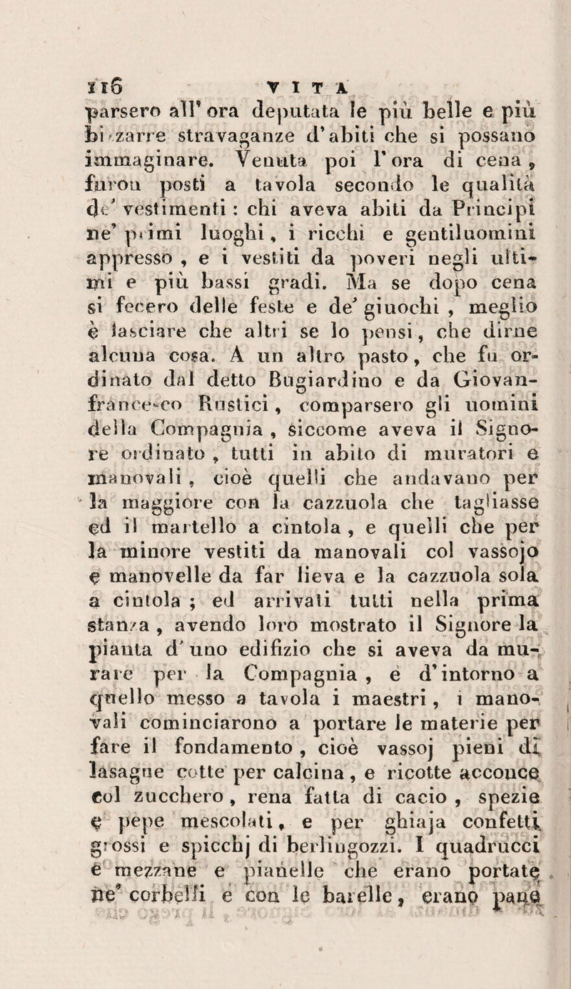 Il5 VITA parsero all’ ora deputata le più belle e più bizzarre stravaganze d’abiti che si possano immaginare. Venuta poi l’ora di cena , fiiroii posti a tavola secondo le qualità di/ vestimenti : chi aveva abiti da Principi ne’primi luoghi, i ricchi e gentiluomini appresso , e i vestiti da poveri negli uiti^ mi e più bassi gradi. Ma se dopo cena si fecero delle feste e de giuochi , meglio è lasciare che altri se lo pensi, che dirne alcuna cosa. A un altro pasto, che fu or¬ dinato dal detto Bugiardino e da Giovan- france-co Rustici, comparsero gli uomini della Compagnia , siccome aveva il Signo¬ re ordinato , tutti in abito di muratori e manovali , cioè quelli che andavano per la maggiore con la cazzuola che tagliasse cd il martello a cintola , e quelli che per la minore vestiti da manovali col vassojo e manovelle da far beva e la cazzuola sola a cintola ; ed arrivali tutti nella prima stanza, avendo loro mostrato il Signore la pianta d uno edilìzio che si aveva da mu-: rare per la Compagnia, é d’intorno a quello messo a tavola i maestri, i mano¬ vali cominciarono a portare le materie per fare il fondamento , cioè vassoj pieni dì lasagne cotte per calcina, e ricotte acconce Col zucchero , rena fatta di cacio , spezie e pepe mescolali, e per ghiaja confetti grossi e spicchj di berlingozzi. 1 quadrucci è mezzane e pianelle che erano portatè iie^ corbelli e con le barèlle, eranp . 'e''