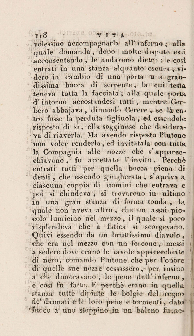 . vòlessmo accompagnarla all’inferno ; alla •quale domanda, dopo molte diS{3Ute es&gt;i acconsentendo, le andarono diete &gt; : e'cosi entrati in una stanza alquanto oscura dero in cambio di una porta una Sì;ran- dissima bocca di serpente, la cui testa teneva tutta la facciata ; alla quale porta d’intorno accostandosi tutti , mentre Cer¬ bero abbajava , dimandò Cerere , se là en¬ tro fosse la perduta figliuola , ed essendole risposto di si, ella soggiunse che desidera¬ va di riaverla. Ma avendo risposto Plutone non voler renderla, ed invitatala con tutta la Compagnia alle nozze che slapparec^ chiavano, fu accettato rinvilo. Perche entrati tutti per quella bocca piena di denti , che essendo gangherata , s’apriva a ciascuna coppia di uomini che entrava e poi si chiudeva , si trovarono in ultimo in una gran stanza di forma tonda , la j quale non aveva altro, che un assai pic¬ colo lumicino nel mezzo, il quale sì poco lisplendeva che à fatica si scorgevano. Quivi essendo da un bruttissimo diavolo, che era nel mezzo con un forcone, messi i a sedere dove erano le tavole apparecchiate ' di nero, comandò Plutone che per l’onore j di quelle sue nozze cessassero,'per insìno ,| a che dimoravano , le pene dell’inferno , ,| .e cosi fu fatto. E perchè erano in quella stanza tutte * dipinte le bolgie del pregno 1 de’ dannati e le loro pene e tormenti, dato^ y 'fuoco a UDO stoppino in un baleno fuìao }