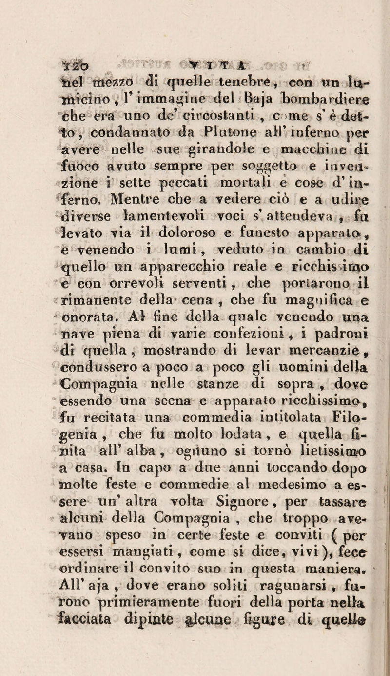 tiel mez7.o di quelle tenebre, con wn lu¬ micino , V immagine del Baja bombardiere 'che era uno de^ circostanti , c- me s’è det¬ to, condannato da Plutone all’inferno per avere nelle sue girandole e macchine di fuòco avuto sempre per soggetta e inveii» azione ì’ sette peccati mortali e cose d’in¬ ferno, Mentre che a vedere ciò e a uJii^e ► diverse lamentevoli voci s’ attendeva , fu ^levato via il doloroso e funesto apparala, e venendo i lumi, veduto in cambio di quello un apparecchio reale e ricchis ima e con orrevoli serventi, che portarono il rimanente della' cena , che fu magnifica e “ onorata. Al fine della quale venendo una nave piena di varie confezioni, i padroni di quella, mostrando di levar mercanzìe, condussero a poco a poco gli uomini della  Compagnia nelle stanze di sopra , dove essendo una scena e apparato riccliissimo, fu recitata una commedia intitolata Filo¬ genia , che fu molto lodata , e quella fi¬ nita air alba , ogùuno si tornò lietissimo - a casa. In capo a due anni toccando dopo molte feste e commedie al medesimo a es- i sere un’ altra volta Signore, per tassare ' alcuni della Compagnia , che troppo ave¬ vano speso in certe feste e conviti ( per essersi mangiati, come si dice, vivi), fece ordinare il convito suo in questa maniera. Air aja , dove erano soliti ragunarsi , fu¬ rono primieramente fuori della porta nella facciata dipinte ^Jcune figure di quelle